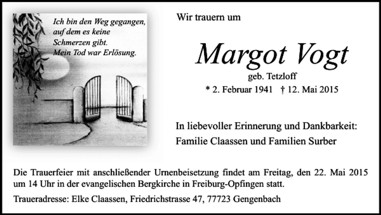 <p>Ich bin den Weg gegangen,<br />auf dem es keine<br />Schmerzen gibt.<br />Mein Tod war Erlösung.</p><p>Wir trauern um</p><p>Margot Vogt<br />geb. Tetzloff<br />* 2. Februar 1941 † 12. Mai 2015</p><p>In liebevoller Erinnerung und Dankbarkeit:<br />Familie Claassen und Familien Surber<br />Die Trauerfeier mit anschließender Urnenbeisetzung findet am Freitag, den 22. Mai 2015<br />um 14 Uhr in der evangelischen Bergkirche in Freiburg-Opfingen statt.<br />Traueradresse: Elke Claassen, Friedrichstrasse 47, 77723 Gengenbach</p>
