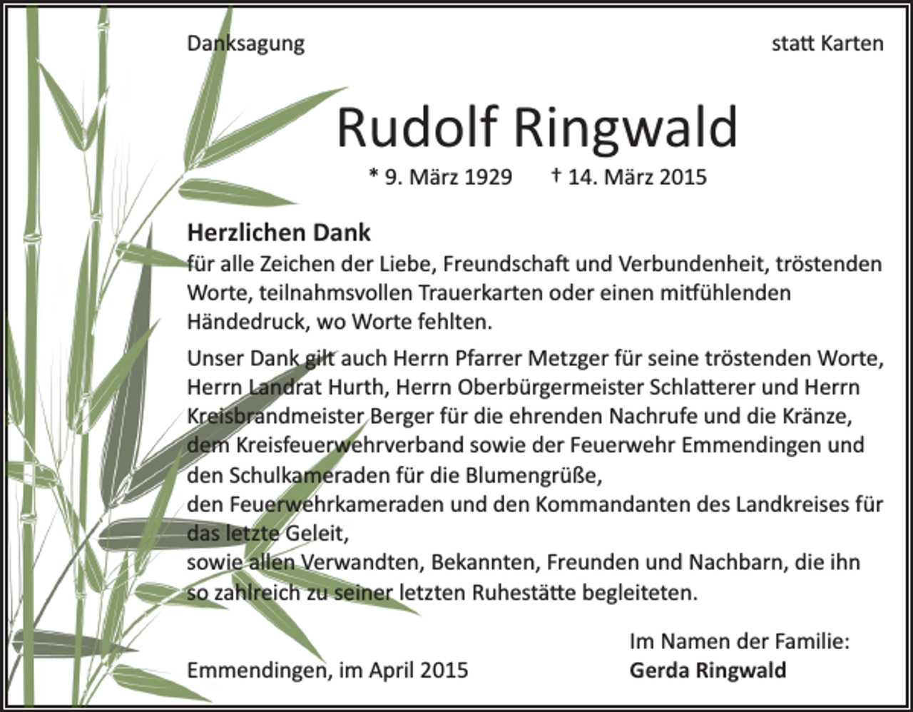 <p>Danksagung</p><p>sta� Karten</p><p>Rudolf Ringwald<br />* 9. März 1929</p><p>† 14. März 2015</p><p>Herzlichen Dank<br />für alle Zeichen der Liebe, Freundscha� und Verbundenheit, tröstenden<br />Worte, teilnahmsvollen Trauerkarten oder einen mi�ühlenden<br />Händedruck, wo Worte fehlten.<br />Unser Dank gilt auch Herrn Pfarrer Metzger für seine tröstenden Worte,<br />Herrn Landrat Hurth, Herrn Oberbürgermeister Schla�erer und Herrn<br />Kreisbrandmeister Berger für die ehrenden Nachrufe und die Kränze,<br />dem Kreisfeuerwehrverband sowie der Feuerwehr Emmendingen und<br />den Schulkameraden für die Blumengrüße,<br />den Feuerwehrkameraden und den Kommandanten des Landkreises für<br />das letzte Geleit,<br />sowie allen Verwandten, Bekannten, Freunden und Nachbarn, die ihn<br />so zahlreich zu seiner letzten Ruhestä�e begleiteten.<br />Emmendingen, im April 2015</p><p>Im Namen der Familie:<br />Gerda Ringwald</p>