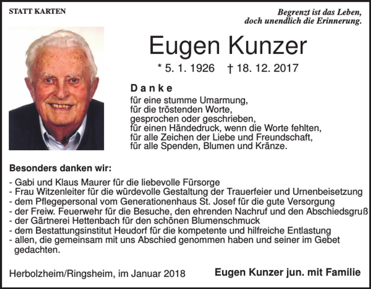 <p>STATT KARTEN</p><p>Begrenzt ist das Leben,<br />doch unendlich die Erinnerung.</p><p>Eugen Kunzer<br />* 5. 1. 1926</p><p>† 18. 12. 2017</p><p>Danke<br />für eine stumme Umarmung,<br />für die tröstenden Worte,<br />gesprochen oder geschrieben,<br />für einen Händedruck, wenn die Worte fehlten,<br />für alle Zeichen der Liebe und Freundschaft,<br />für alle Spenden, Blumen und Kränze.<br />Besonders danken wir:<br />- Gabi und Klaus Maurer für die liebevolle Fürsorge<br />- Frau Witzenleiter für die würdevolle Gestaltung der Trauerfeier und Urnenbeisetzung<br />- dem Pflegepersonal vom Generationenhaus St. Josef für die gute Versorgung<br />- der Freiw. Feuerwehr für die Besuche, den ehrenden Nachruf und den Abschiedsgruß<br />- der Gärtnerei Hettenbach für den schönen Blumenschmuck<br />- dem Bestattungsinstitut Heudorf für die kompetente und hilfreiche Entlastung<br />- allen, die gemeinsam mit uns Abschied genommen haben und seiner im Gebet<br />gedachten.</p><p>Herbolzheim/Ringsheim, im Januar 2018</p><p>Eugen Kunzer jun. mit Familie</p>