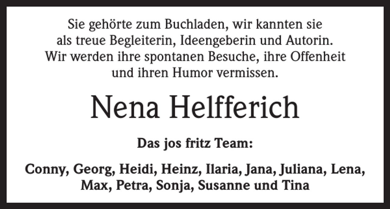 <p>Sie gehörte zum Buchladen, wir kannten sie<br />als treue Begleiterin, Ideengeberin und Autorin.<br />Wir werden ihre spontanen Besuche, ihre Offenheit<br />und ihren Humor vermissen.</p><p>Nena Helfferich<br />Das jos fritz Team:<br />Conny, Georg, Heidi, Heinz, Ilaria, Jana, Juliana, Lena,<br />Max, Petra, Sonja, Susanne und Tina</p>