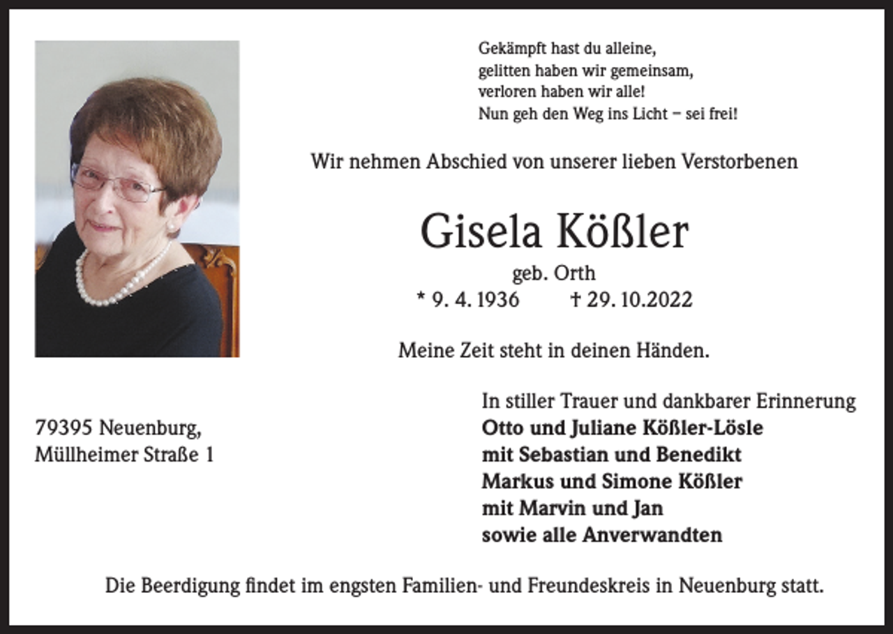 <p>Gekämpft hast du alleine,<br />gelitten haben wir gemeinsam,<br />verloren haben wir alle!<br />Nun geh den Weg ins Licht – sei frei!</p><p>Wir nehmen Abschied von unserer lieben Verstorbenen</p><p>Gisela Kößler<br />geb. Orth<br />* 9. 4. 1936<br />† 29. 10.2022<br />Meine Zeit steht in deinen Händen.</p><p>79395 Neuenburg,<br />Müllheimer Straße 1</p><p>In stiller Trauer und dankbarer Erinnerung<br />Otto und Juliane Kößler-Lösle<br />mit Sebastian und Benedikt<br />Markus und Simone Kößler<br />mit Marvin und Jan<br />sowie alle Anverwandten</p><p>Die Beerdigung findet im engsten Familien- und Freundeskreis in Neuenburg statt.</p>