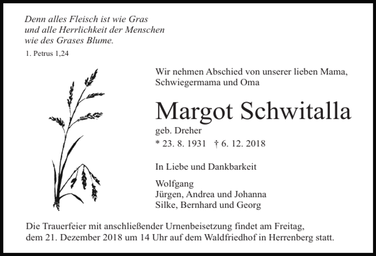 <p>Denn alles Fleisch ist wie Gras<br />und alle Herrlichkeit der Menschen<br />wie des Grases Blume.<br />1. Petrus 1,24</p><p>Wir nehmen Abschied von unserer lieben Mama,<br />Schwiegermama und Oma</p><p>Margot Schwitalla<br />geb. Dreher<br />* 23. 8. 1931 † 6. 12. 2018<br />In Liebe und Dankbarkeit<br />Wolfgang<br />Jürgen, Andrea und Johanna<br />Silke, Bernhard und Georg<br />Die Trauerfeier mit anschließender Urnenbeisetzung findet am Freitag,<br />dem 21. Dezember 2018 um 14 Uhr auf dem Waldfriedhof in Herrenberg statt.</p>