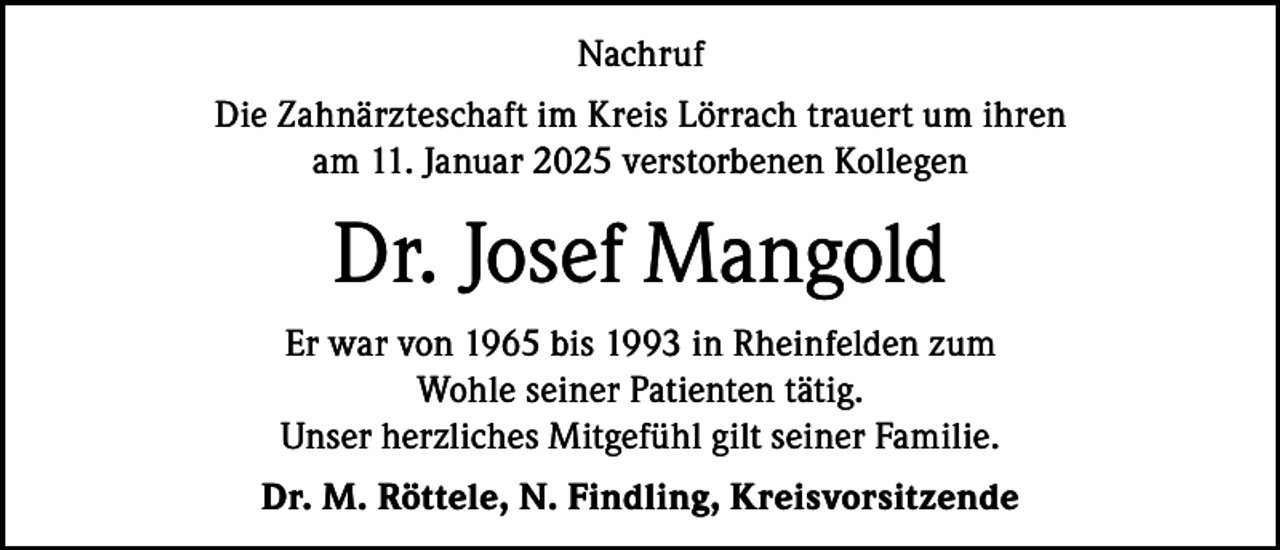 <p>Nachruf<br />Die Zahnärzteschaft im Kreis Lörrach trauert um ihren<br />am 11. Januar 2025 verstorbenen Kollegen</p><p>Dr. Josef Mangold<br />Er war von 1965 bis 1993 in Rheinfelden zum<br />Wohle seiner Patienten tätig.<br />Unser herzliches Mitgefühl gilt seiner Familie.<br />Dr. M. Röttele, N. Findling, Kreisvorsitzende</p>