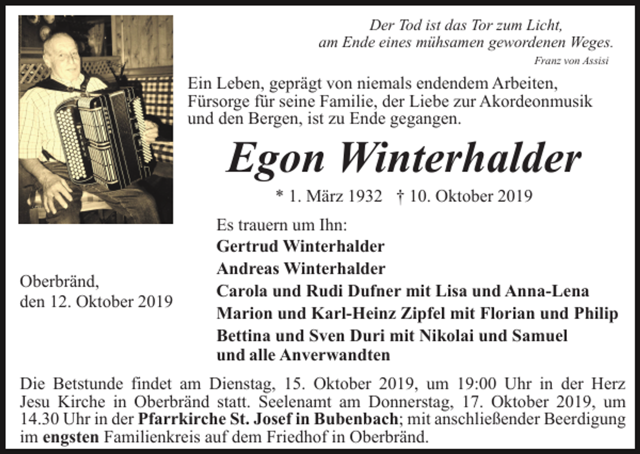 <p>Der Tod ist das Tor zum Licht,<br />am Ende eines mühsamen gewordenen Weges.<br />Franz von Assisi</p><p>Ein Leben, geprägt von niemals endendem Arbeiten,<br />Fürsorge für seine Familie, der Liebe zur Akordeonmusik<br />und den Bergen, ist zu Ende gegangen.</p><p>Egon Winterhalder<br />* 1. März 1932 † 10. Oktober 2019</p><p>Oberbränd,<br />den 12. Oktober 2019</p><p>Es trauern um Ihn:<br />Gertrud Winterhalder<br />Andreas Winterhalder<br />Carola und Rudi Dufner mit Lisa und Anna-Lena<br />Marion und Karl-Heinz Zipfel mit Florian und Philip<br />Bettina und Sven Duri mit Nikolai und Samuel<br />und alle Anverwandten</p><p>Die Betstunde findet am Dienstag, 15. Oktober 2019, um 19:00 Uhr in der Herz<br />Jesu Kirche in Oberbränd statt. Seelenamt am Donnerstag, 17. Oktober 2019, um<br />14.30 Uhr in der Pfarrkirche St. Josef in Bubenbach; mit anschließender Beerdigung<br />im engsten Familienkreis auf dem Friedhof in Oberbränd.</p>