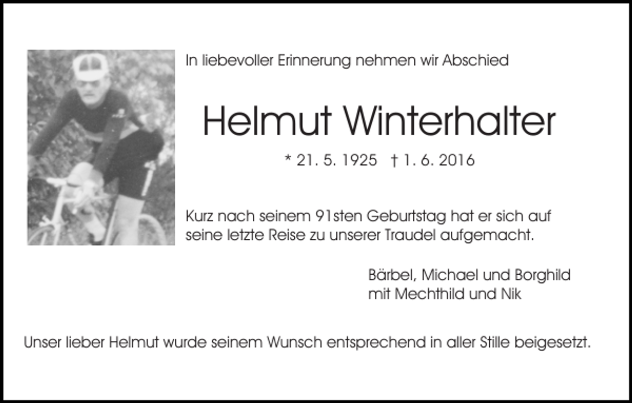 <p>In liebevoller Erinnerung nehmen wir Abschied</p><p>Helmut Winterhalter<br />Bild einfügen</p><p>* 21. 5. 1925 † 1. 6. 2016<br />Kurz nach seinem 91sten Geburtstag hat er sich auf<br />seine letzte Reise zu unserer Traudel aufgemacht.<br />Bärbel, Michael und Borghild<br />mit Mechthild und Nik</p><p>Unser lieber Helmut wurde seinem Wunsch entsprechend in aller Stille beigesetzt.</p>