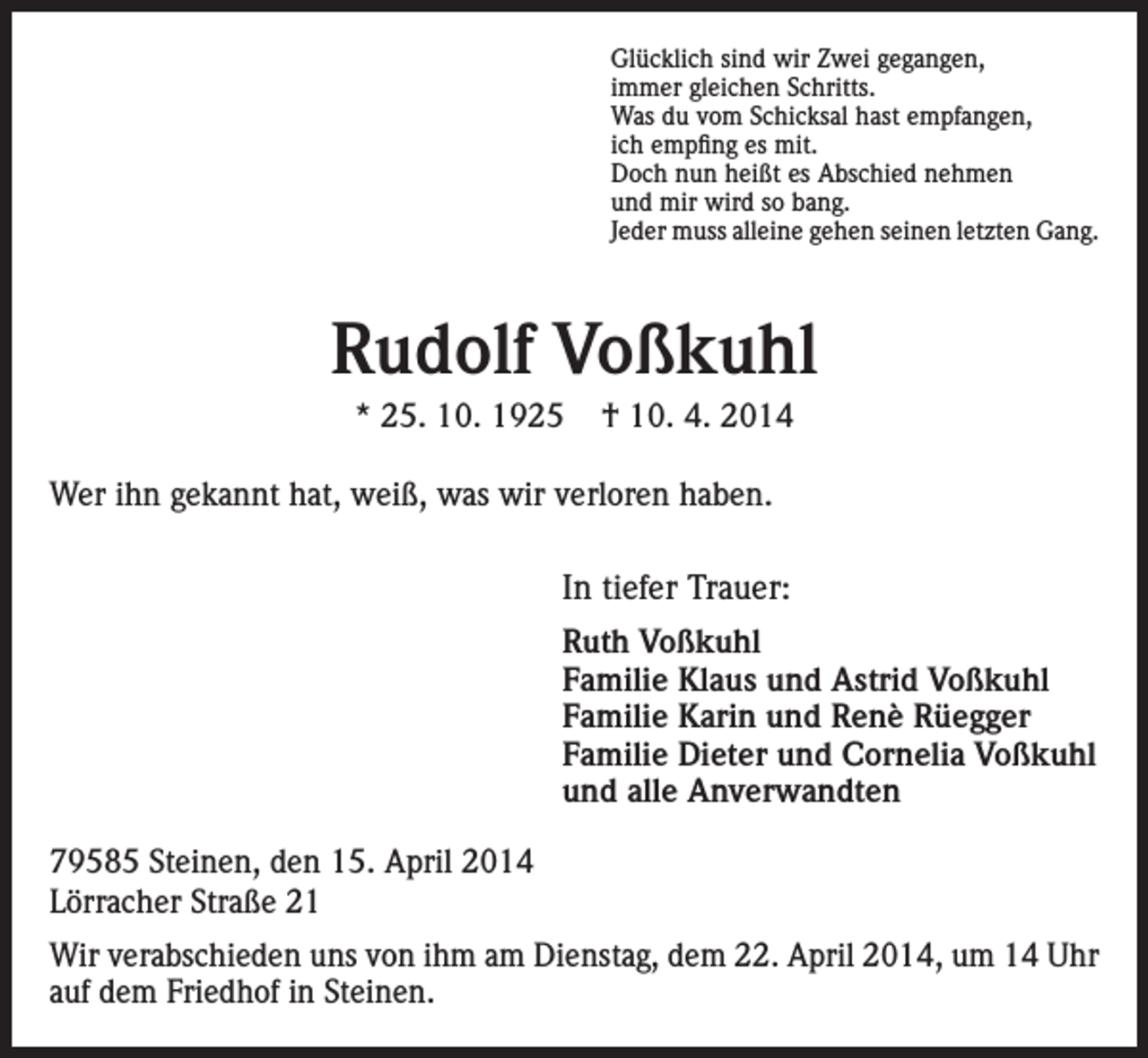 <p>Glücklich sind wir Zwei gegangen,<br />immer gleichen Schritts.<br />Was du vom Schicksal hast empfangen,<br />ich empfing es mit.<br />Doch nun heißt es Abschied nehmen<br />und mir wird so bang.<br />Jeder muss alleine gehen seinen letzten Gang.</p><p>Rudolf Voßkuhl<br />* 25. 10. 1925</p><p>† 10. 4. 2014</p><p>Wer ihn gekannt hat, weiß, was wir verloren haben.</p><p>In tiefer Trauer:<br />Ruth Voßkuhl<br />Familie Klaus und Astrid Voßkuhl<br />Familie Karin und Renè Rüegger<br />Familie Dieter und Cornelia Voßkuhl<br />und alle Anverwandten<br />79585 Steinen, den 15. April 2014<br />Lörracher Straße 21<br />Wir verabschieden uns von ihm am Dienstag, dem 22. April 2014, um 14 Uhr<br />auf dem Friedhof in Steinen.</p>