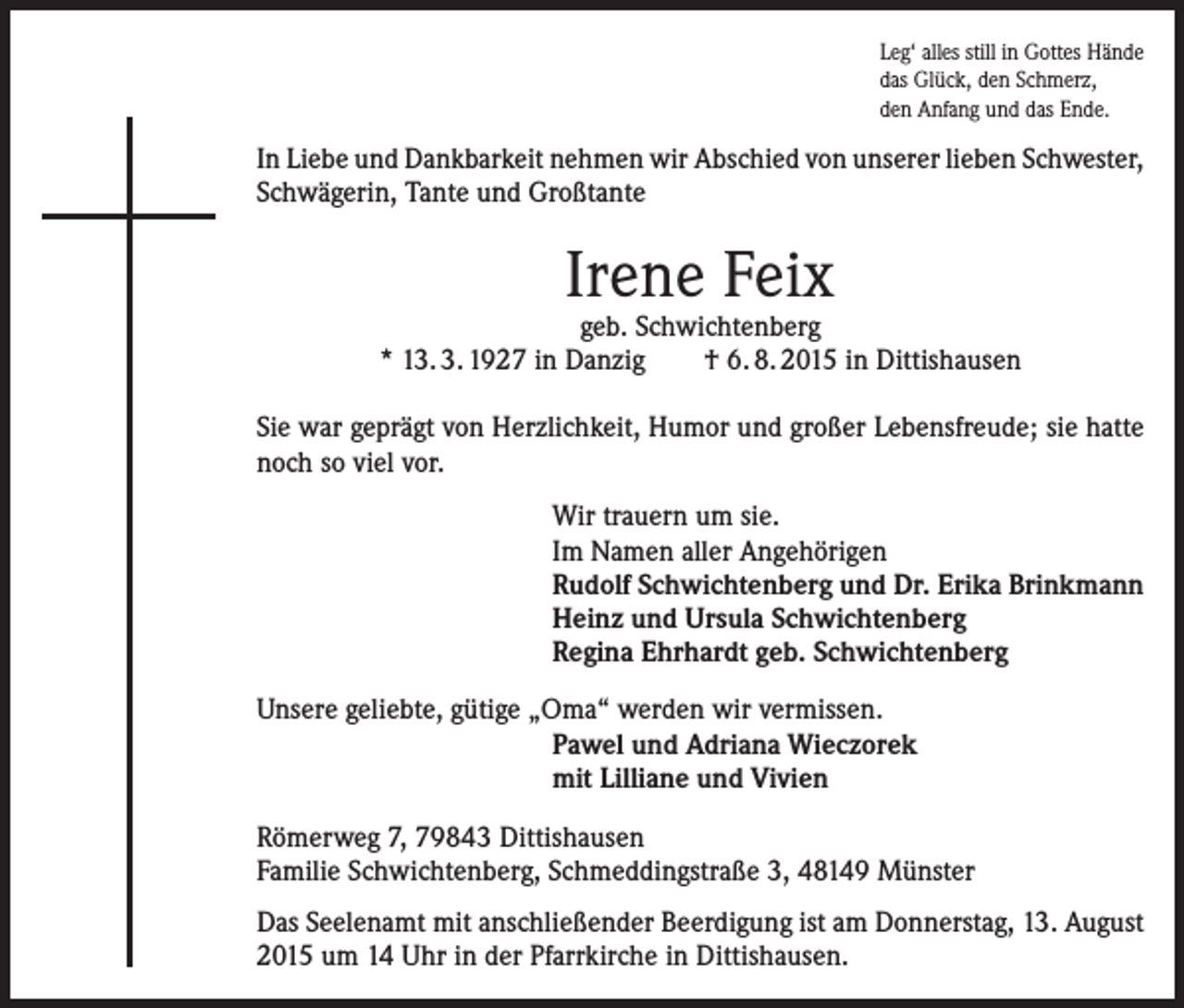 <p>Leg‘ alles still in Gottes Hände<br />das Glück, den Schmerz,<br />den Anfang und das Ende.</p><p>In Liebe und Dankbarkeit nehmen wir Abschied von unserer lieben Schwester,<br />Schwägerin, Tante und Großtante</p><p>Irene Feix</p><p>geb. Schwichtenberg<br />* 13. 3. 1927 in Danzig<br />† 6. 8. 2015 in Dittishausen<br />Sie war geprägt von Herzlichkeit, Humor und großer Lebensfreude; sie hatte<br />noch so viel vor.<br />Wir trauern um sie.<br />Im Namen aller Angehörigen<br />Rudolf Schwichtenberg und Dr. Erika Brinkmann<br />Heinz und Ursula Schwichtenberg<br />Regina Ehrhardt geb. Schwichtenberg<br />Unsere geliebte, gütige „Oma“ werden wir vermissen.<br />Pawel und Adriana Wieczorek<br />mit Lilliane und Vivien<br />Römerweg 7, 79843 Dittishausen<br />Familie Schwichtenberg, Schmeddingstraße 3, 48149 Münster<br />Das Seelenamt mit anschließender Beerdigung ist am Donnerstag, 13. August<br />2015 um 14 Uhr in der Pfarrkirche in Dittishausen.</p>