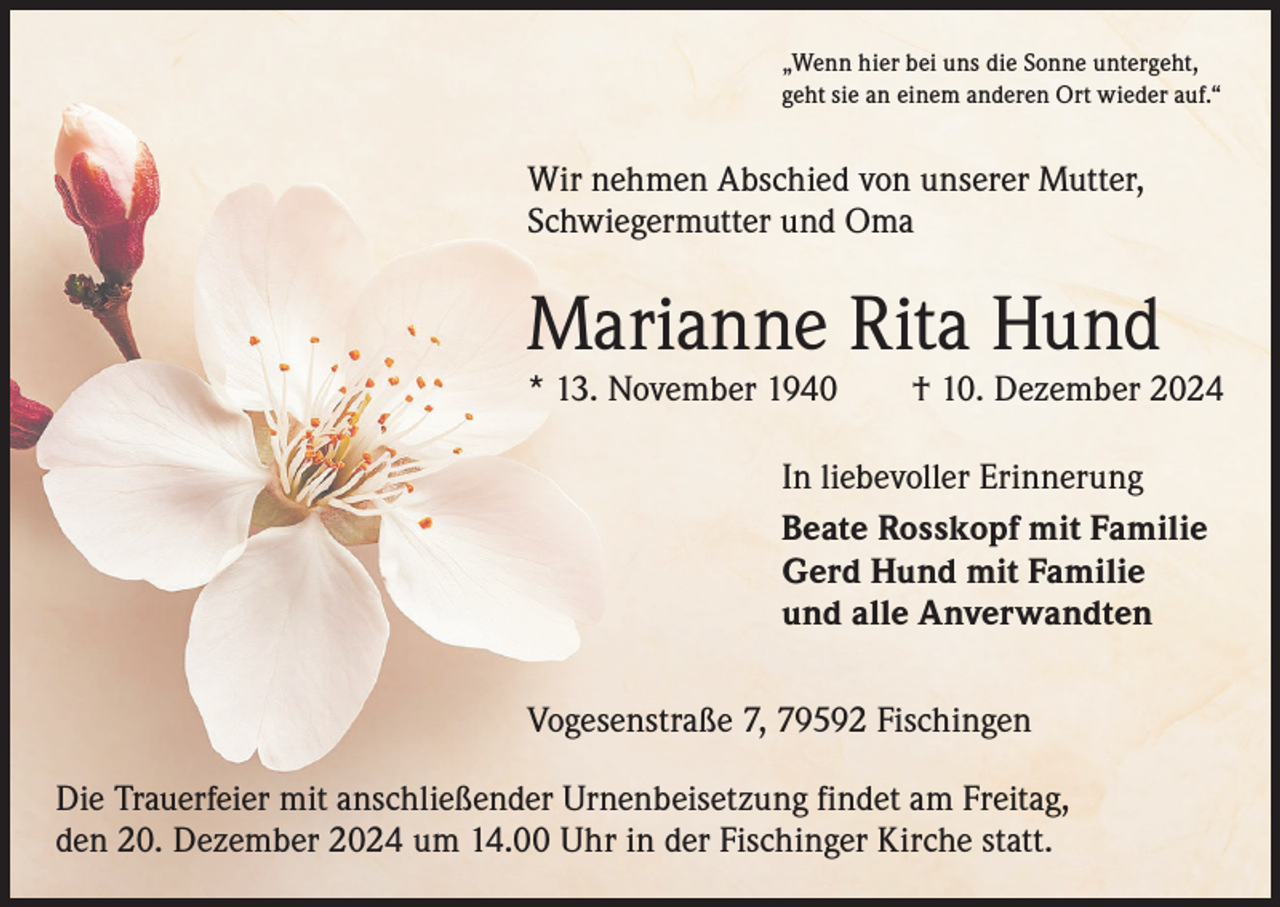 <p>„Wenn hier bei uns die Sonne untergeht,<br />geht sie an einem anderen Ort wieder auf.“</p><p>Wir nehmen Abschied von unserer Mutter,<br />Schwiegermutter und Oma</p><p>Marianne Rita Hund</p><p>* 13. November 1940 † 10. Dezember 2024<br />In liebevoller Erinnerung<br />Beate Rosskopf mit Familie<br />Gerd Hund mit Familie<br />und alle Anverwandten<br />Vogesenstraße 7, 79592 Fischingen<br />Die Trauerfeier mit anschließender Urnenbeisetzung findet am Freitag,<br />den 20. Dezember 2024 um 14.00 Uhr in der Fischinger Kirche statt.</p>
