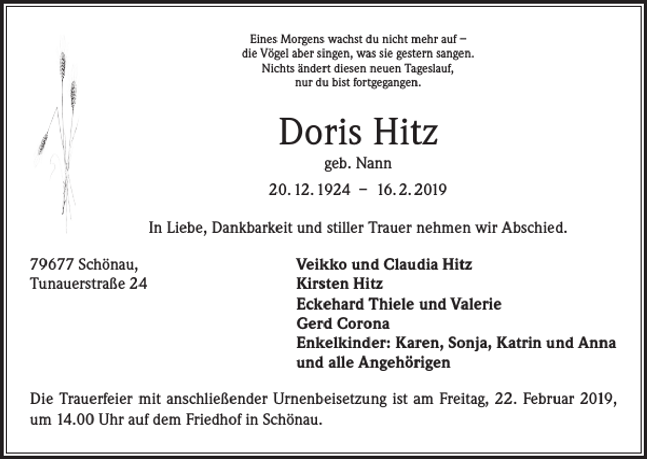 <p>Eines Morgens wachst du nicht mehr auf –<br />die Vögel aber singen, was sie gestern sangen.<br />Nichts ändert diesen neuen Tageslauf,<br />nur du bist fortgegangen.</p><p>Doris Hitz<br />geb. Nann</p><p>20. 12. 1924 – 16. 2. 2019<br />In Liebe, Dankbarkeit und stiller Trauer nehmen wir Abschied.<br />79677 Schönau,<br />Tunauerstraße 24</p><p>Veikko und Claudia Hitz<br />Kirsten Hitz<br />Eckehard Thiele und Valerie<br />Gerd Corona<br />Enkelkinder: Karen, Sonja, Katrin und Anna<br />und alle Angehörigen</p><p>Die Trauerfeier mit anschließender Urnenbeisetzung ist am Freitag, 22. Februar 2019,<br />um 14.00 Uhr auf dem Friedhof in Schönau.</p>