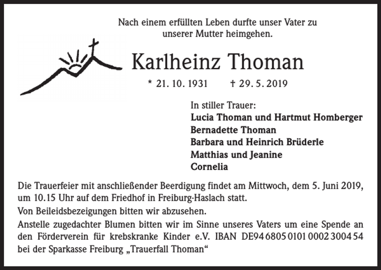<p>Nach einem erfüllten Leben durfte unser Vater zu<br />unserer Mutter heimgehen.</p><p>Karlheinz Thoman<br />* 21. 10. 1931 † 29. 5. 2019<br />In stiller Trauer:<br />Lucia Thoman und Hartmut Homberger<br />Bernadette Thoman<br />Barbara und Heinrich Brüderle<br />Matthias und Jeanine<br />Cornelia<br />Die Trauerfeier mit anschließender Beerdigung findet am Mittwoch, dem 5. Juni 2019,<br />um 10.15 Uhr auf dem Friedhof in Freiburg-Haslach statt.<br />Von Beileidsbezeigungen bitten wir abzusehen.<br />Anstelle zugedachter Blumen bitten wir im Sinne unseres Vaters um eine Spende an<br />den Förderverein für krebskranke ­Kinder e.V. IBAN DE94 6805 0101 0002 3004 54<br />bei der Sparkasse Freiburg „Trauerfall Thoman“</p>