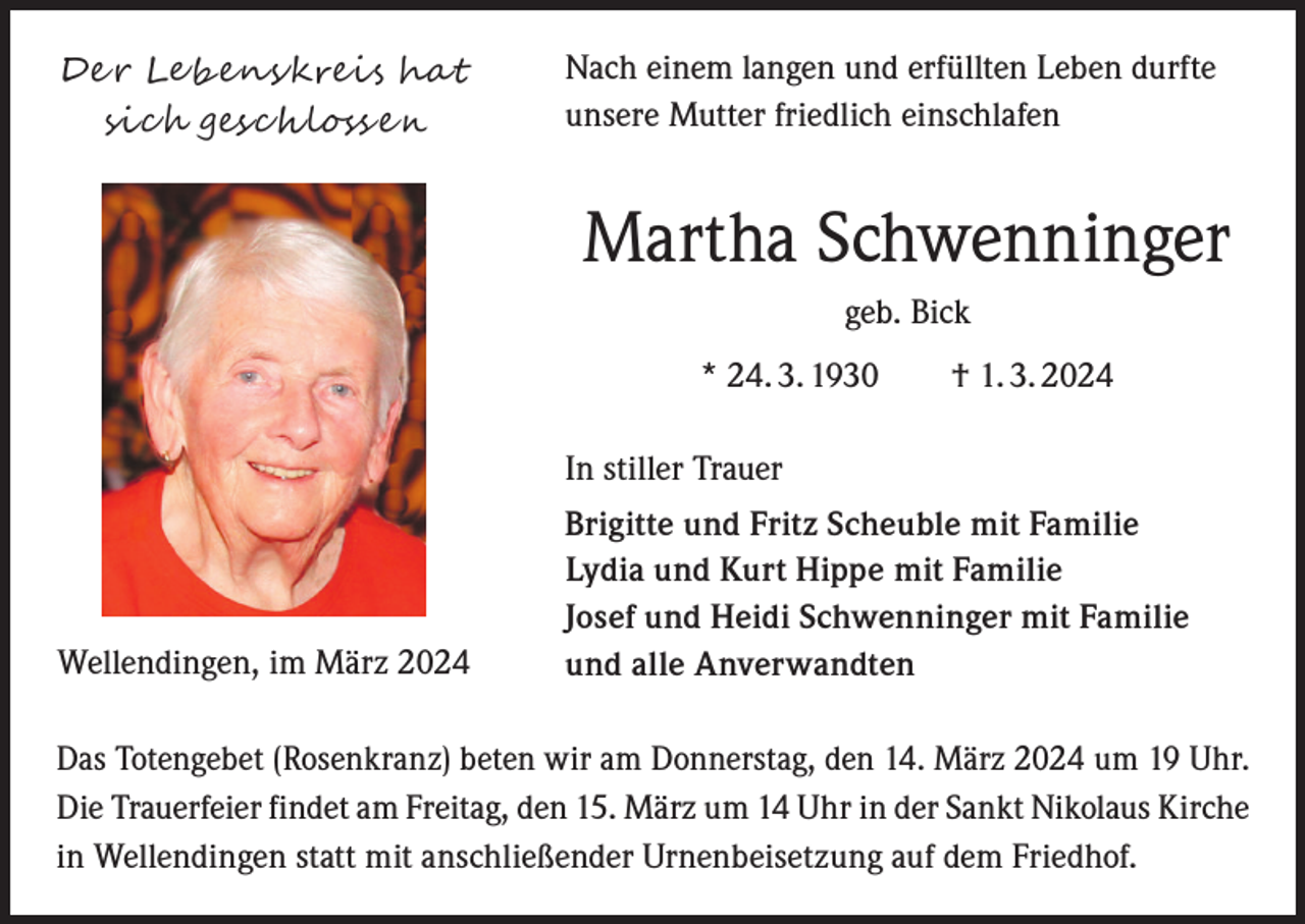 <p>Der Lebenskreis hat<br />sich geschlossen</p><p>Nach einem langen und erfüllten Leben durfte<br />unsere Mutter friedlich einschlafen</p><p>Martha Schwenninger<br />geb. Bick<br />* 24. 3. 1930 † 1. 3. 2024<br />In stiller Trauer</p><p>Wellendingen, im März 2024</p><p>Brigitte und Fritz Scheuble mit Familie<br />Lydia und Kurt Hippe mit Familie<br />Josef und Heidi Schwenninger mit Familie<br />und alle Anverwandten</p><p>Das Totengebet (Rosenkranz) beten wir am Donnerstag, den 14. März 2024 um 19 Uhr.<br />Die Trauerfeier findet am Freitag, den 15. März um 14 Uhr in der Sankt Nikolaus Kirche<br />in Wellendingen statt mit anschließender Urnenbeisetzung auf dem Friedhof.</p>