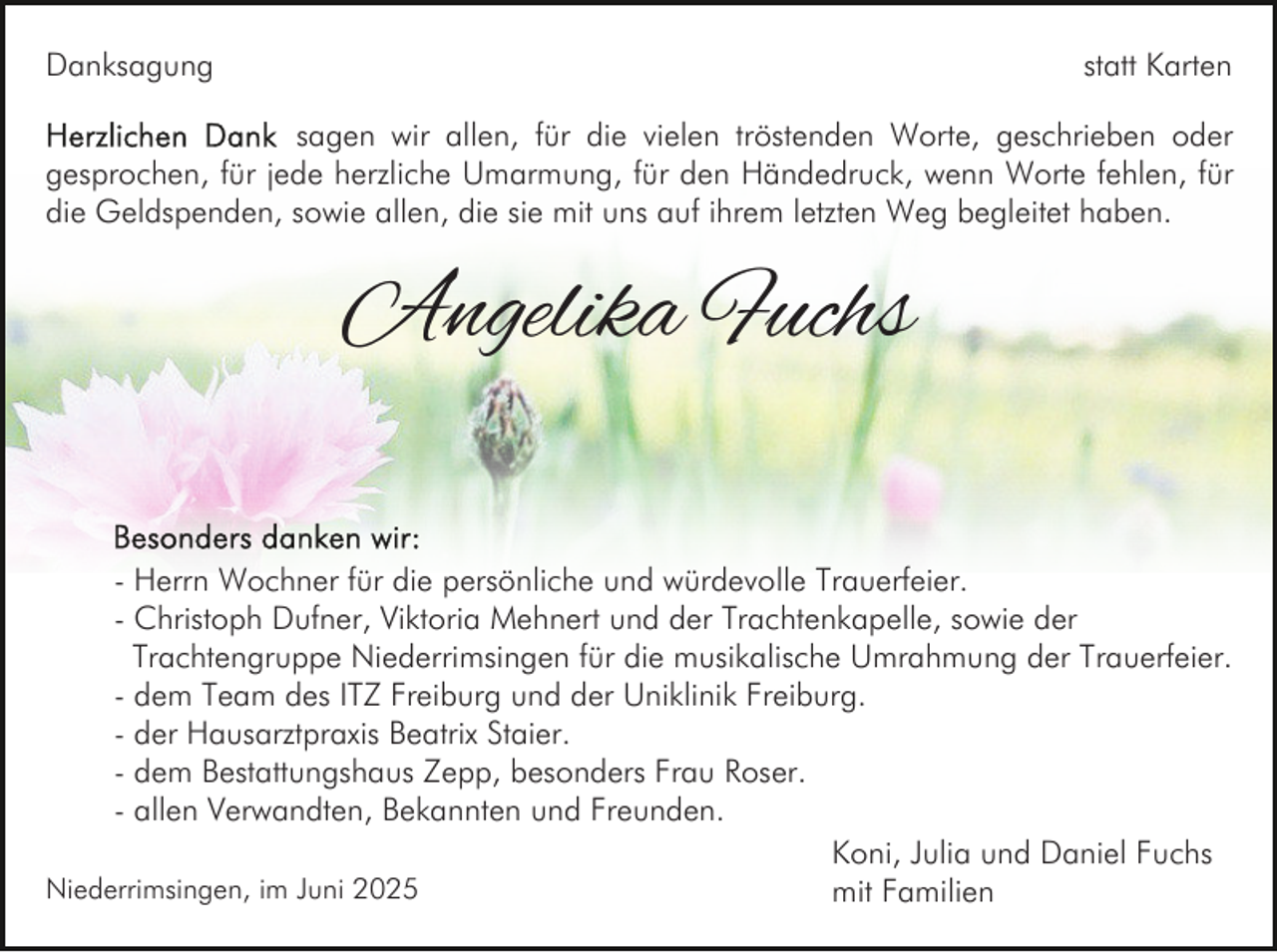 <p>Danksagung</p><p>statt Karten</p><p>sagen wir allen, für die vielen tröstenden Worte, geschrieben oder<br />gesprochen, für jede herzliche Umarmung, für den Händedruck, wenn Worte fehlen, für<br />die Geldspenden, sowie allen, die sie mit uns auf ihrem letzten Weg begleitet haben.</p><p>Angelika Fuchs<br />- Herrn Wochner für die persönliche und würdevolle Trauerfeier.<br />- Christoph Dufner, Viktoria Mehnert und der Trachtenkapelle, sowie der<br />Trachtengruppe Niederrimsingen für die musikalische Umrahmung der Trauerfeier.<br />- dem Team des ITZ Freiburg und der Uniklinik Freiburg.<br />- der Hausarztpraxis Beatrix Staier.<br />- dem Bestattungshaus Zepp, besonders Frau Roser.<br />- allen Verwandten, Bekannten und Freunden.<br />Koni, Julia und Daniel Fuchs<br />Niederrimsingen, im Juni 2025<br />mit Familien</p>