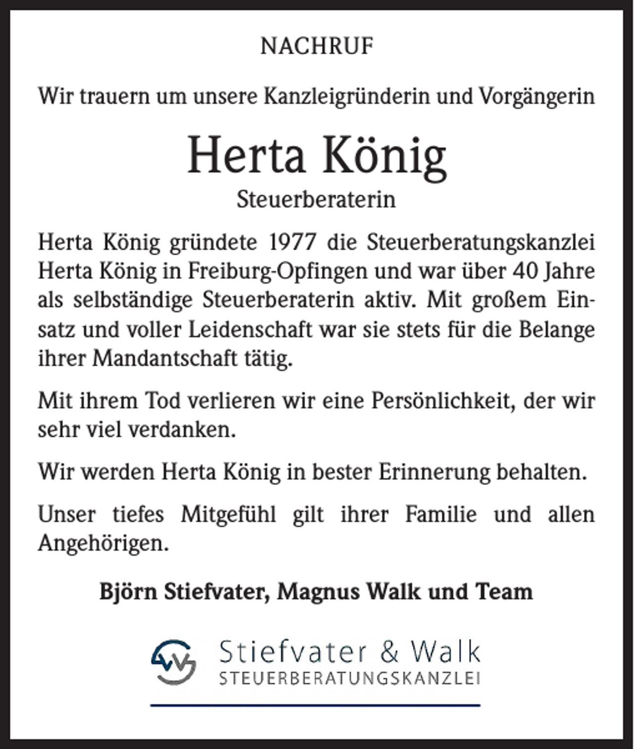 <p>NACHRUF<br />Wir trauern um unsere Kanzleigründerin und Vorgängerin</p><p>Herta König<br />Steuerberaterin</p><p>Herta König gründete 1977 die Steuerberatungskanzlei<br />Herta König in Freiburg-Opfingen und war über 40 Jahre<br />als selbständige Steuerberaterin aktiv. Mit großem Einsatz und voller Leidenschaft war sie stets für die Belange<br />ihrer Mandantschaft tätig.<br />Mit ihrem Tod verlieren wir eine Persönlichkeit, der wir<br />sehr viel verdanken.<br />Wir werden Herta König in bester Erinnerung behalten.<br />Unser tiefes Mitgefühl gilt ihrer Familie und allen<br />Angehörigen.<br />Björn Stiefvater, Magnus Walk und Team</p>