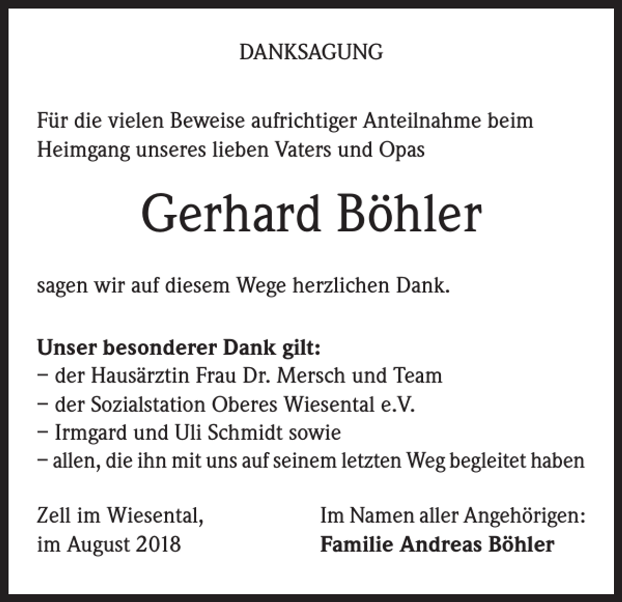 <p>DANKSAGUNG<br />Für die vielen Beweise aufrichtiger Anteilnahme beim<br />Heimgang unseres lieben Vaters und Opas</p><p>Gerhard Böhler<br />sagen wir auf diesem Wege herzlichen Dank.<br />Unser besonderer Dank gilt:<br />– der Hausärztin Frau Dr. Mersch und Team<br />– der Sozialstation Oberes Wiesental e.V.<br />– Irmgard und Uli Schmidt sowie<br />– allen, die ihn mit uns auf seinem letzten Weg begleitet haben<br />Zell im Wiesental,<br />im August 2018</p><p>Im Namen aller Angehörigen:<br />Familie Andreas Böhler</p>