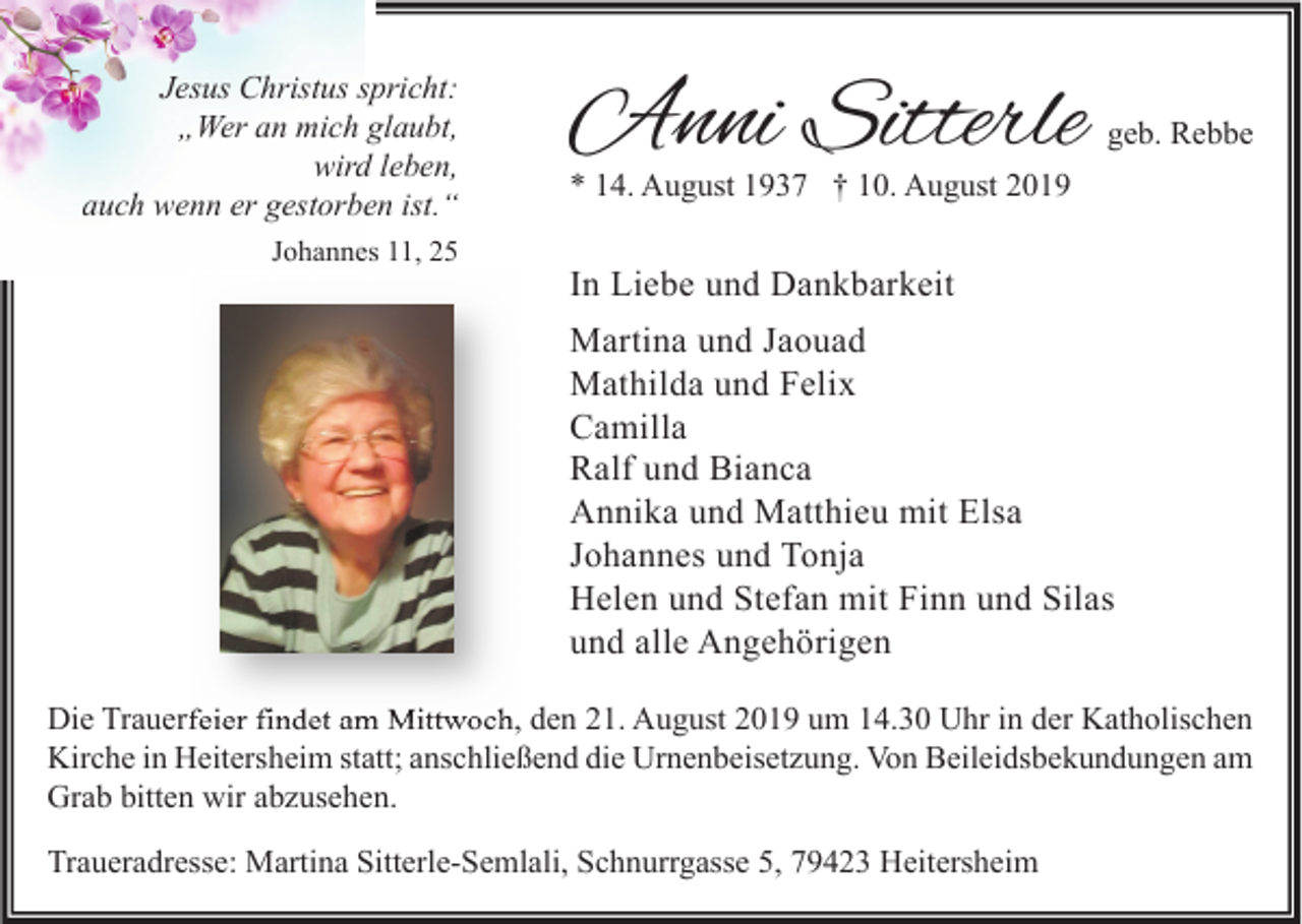 <p>Jesus Christus spricht:<br />„Wer an mich glaubt,<br />wird leben,<br />auch wenn er gestorben ist.“<br />Johannes 11, 25</p><p>Anni Sitterle</p><p>geb. Rebbe</p><p>* 14. August 1937 † 10. August 2019</p><p>In Liebe und Dankbarkeit<br />Martina und Jaouad<br />Mathilda und Felix<br />Camilla<br />Ralf und Bianca<br />Annika und Matthieu mit Elsa<br />Johannes und Tonja<br />Helen und Stefan mit Finn und Silas<br />und alle Angehörigen</p><p>Die Trauerfeier findet am Mittwoch, den 21. August 2019 um 14.30 Uhr in der Katholischen<br />Kirche in Heitersheim statt; anschließend die Urnenbeisetzung. Von Beileidsbekundungen am<br />Grab bitten wir abzusehen.<br />Traueradresse: Martina Sitterle-Semlali, Schnurrgasse 5, 79423 Heitersheim</p>