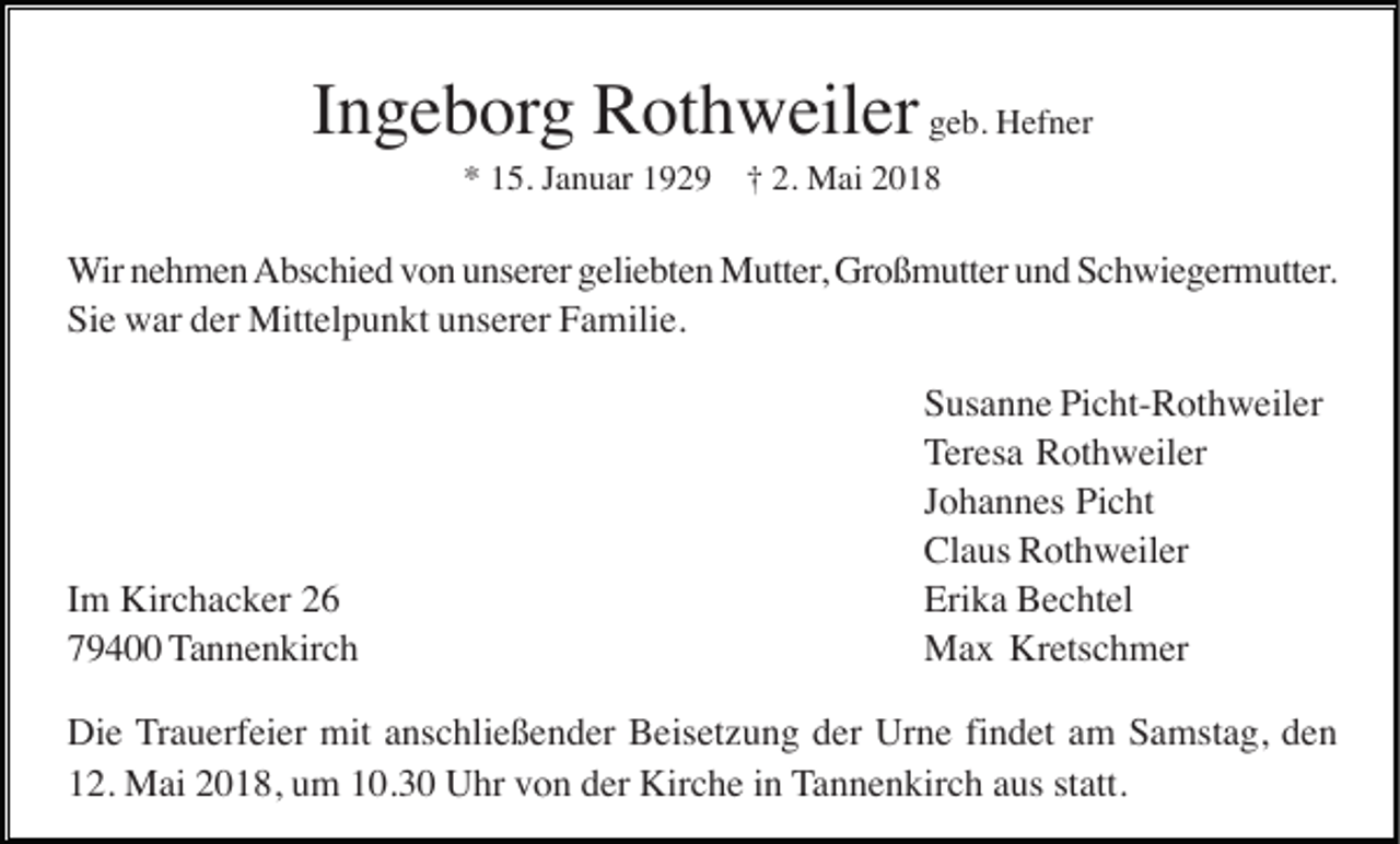 <p>IIngeborg<br />n g e b org Rothweiler<br />R ot h w eil er geb.<br />g e b. Hefner<br />H ef n er<br />*<br />2. Mai<br />* 115.<br />5. JJanuar<br />a n u ar 1192 2 9 †† 2.<br />M ai 22</p><p>Wir<br />W ir nehmen<br />n e h m e n Abschied<br />A bs c hi e d vvon<br />o n uunserer<br />ns er er ggeliebten<br />eli e bt e n Mutter,<br />M utt er , Großmutter<br />Gr o ß m utt er und<br />u n d Schwiegermutter.<br />S c h wi e g er m utt er.<br />Sie<br />Si<br />e war<br />w ar dder<br />er Mittelpunkt<br />Mitt el p u n kt uunserer<br />ns er er FFamilie.<br />a mili e.</p><p>IImm Kirchacker<br />Kir c h a c k er<br />779400<br />9 4 Tannenkirch<br />T a n n e n kir c h</p><p>Susanne<br />Picht-Rothweiler<br />S us a n n e Pi<br />c ht- R ot h w eil er<br />Teresa<br />T er es a Rothweiler<br />R ot h w eil er<br />Johannes<br />J o h a n n es Picht<br />Pi c ht<br />Claus<br />Cl a us RRothweiler<br />ot h w eil er<br />Erika<br />Eri k a Bechtel<br />B e c ht el<br />Max<br />M a x KrKretschmer<br />ets c h m er</p><p>Die<br />findet<br />Di e Trauerfeier<br />T r a u erf ei er mit<br />mit anschließender<br />a ns c hli e ß e n d er Beisetzung<br />B eis et z u n g der<br />d er Urne<br />Ur n e fi<br />n d et am<br />a m Samstag,<br />S a mst a g, den<br />de n<br />12.<br />statt.<br />1 2. Mai<br />M ai 22018,<br />0 1 8, uum<br />m 110.3. 3 0 Uhr<br />U hr vvon<br />o n dder<br />er Kirche<br />Kir c h e iin<br />n Tannenkirch<br />T a n n e n kir c h aaus<br />us st<br />att.</p>