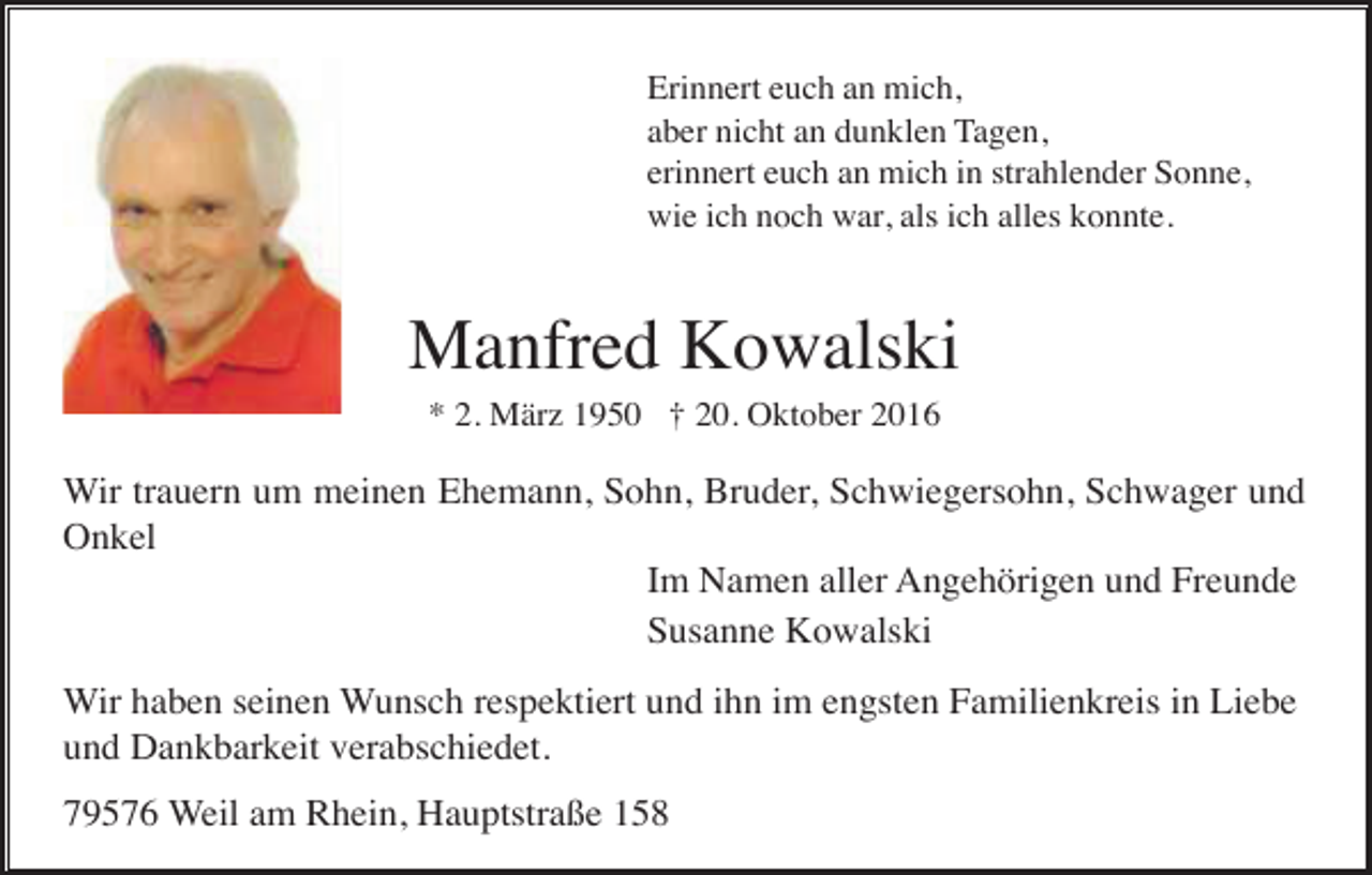<p>Erinnert euch an mich,<br />aber nicht an dunklen Tagen,<br />erinnert euch an mich in strahlender Sonne,<br />wie ich noch war, als ich alles konnte.</p><p>Manfred Kowalski<br />* 2. März 1950 † 20. Oktober 2016</p><p>Wir trauern um meinen Ehemann, Sohn, Bruder, Schwiegersohn, Schwager und<br />Onkel<br />Im Namen aller Angehörigen und Freunde<br />Susanne Kowalski<br />Wir haben seinen Wunsch respektiert und ihn im engsten Familienkreis in Liebe<br />und Dankbarkeit verabschiedet.<br />79576 Weil am Rhein, Hauptstraße 158</p>