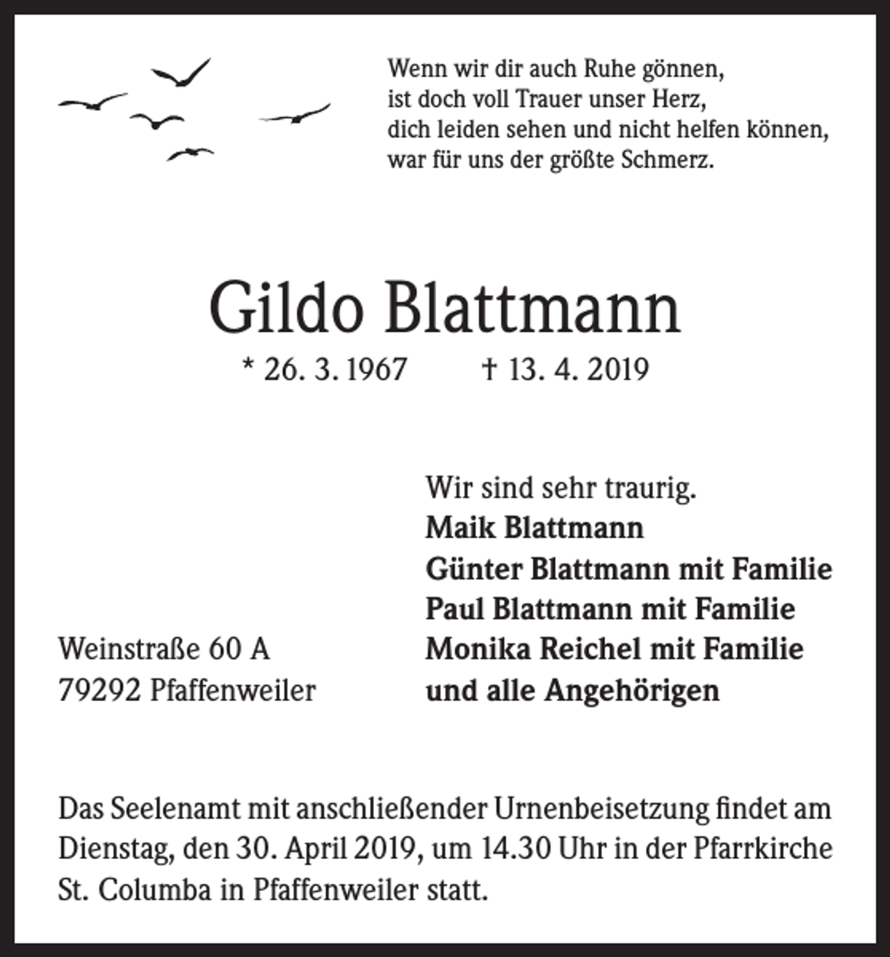 <p>Wenn wir dir auch Ruhe gönnen,<br />ist doch voll Trauer unser Herz,<br />dich leiden sehen und nicht helfen können,<br />war für uns der größte Schmerz.</p><p>Gildo Blattmann<br />* 26. 3. 1967</p><p>Weinstraße 60 A<br />79292 Pfaffenweiler</p><p>† 13. 4. 2019</p><p>Wir sind sehr traurig.<br />Maik Blattmann<br />Günter Blattmann mit Familie<br />Paul Blattmann mit Familie<br />Monika Reichel mit Familie<br />und alle Angehörigen</p><p>Das Seelenamt mit anschließender Urnenbeisetzung findet am<br />Dienstag, den 30. April 2019, um 14.30 Uhr in der Pfarrkirche<br />St. Columba in Pfaffenweiler statt.</p>