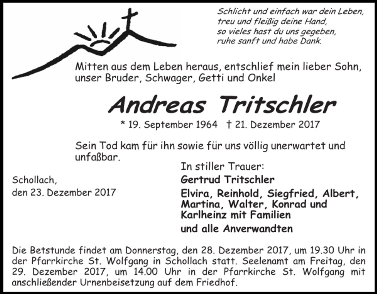 <p>Schlicht und einfach war dein Leben,<br />treu und fleißig deine Hand,<br />so vieles hast du uns gegeben,<br />ruhe sanft und habe Dank.</p><p>Mitten aus dem Leben heraus, entschlief mein lieber Sohn,<br />unser Bruder, Schwager, Getti und Onkel</p><p>Andreas Tritschler<br />* 19. September 1964 † 21. Dezember 2017</p><p>Sein Tod kam für ihn sowie für uns völlig unerwartet und<br />unfaßbar.<br />In stiller Trauer:<br />Schollach,<br />Gertrud Tritschler<br />den 23. Dezember 2017<br />Elvira, Reinhold, Siegfried, Albert,<br />Martina, Walter, Konrad und<br />Karlheinz mit Familien<br />und alle Anverwandten<br />Die Betstunde findet am Donnerstag, den 28. Dezember 2017, um 19.30 Uhr in<br />der Pfarrkirche St. Wolfgang in Schollach statt. Seelenamt am Freitag, den<br />29. Dezember 2017, um 14.00 Uhr in der Pfarrkirche St. Wolfgang mit<br />anschließender Urnenbeisetzung auf dem Friedhof.</p>