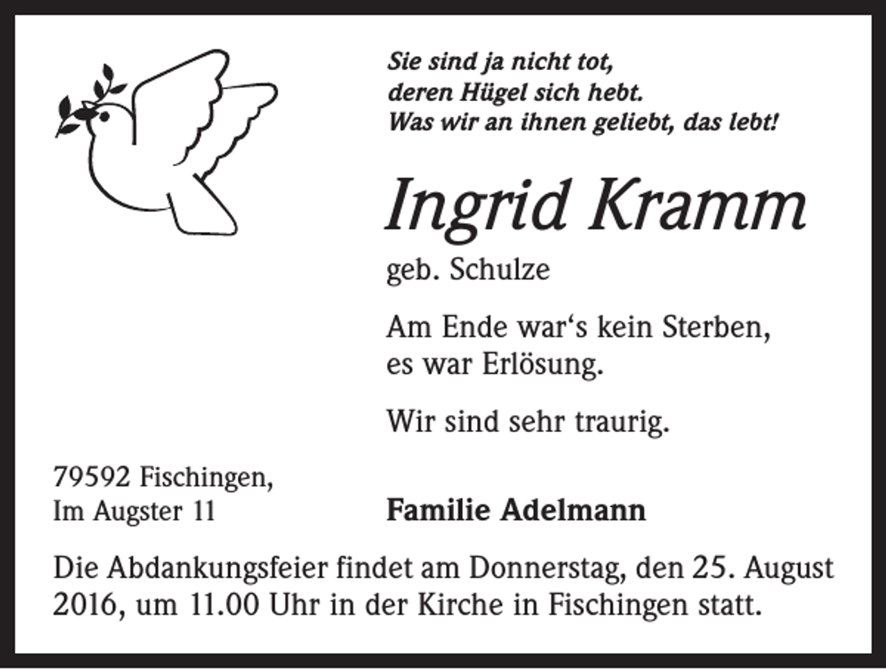 <p>Sie sind ja nicht tot,<br />deren Hügel sich hebt.<br />Was wir an ihnen geliebt, das lebt!</p><p>Ingrid Kramm<br />geb. Schulze<br />Am Ende war‘s kein Sterben,<br />es war Erlösung.</p><p>Wir sind sehr traurig.</p><p>79592 Fischingen,<br />Im Augster 11</p><p>Familie Adelmann</p><p>Die Abdankungsfeier findet am Donnerstag, den 25. August<br />2016, um 11.00 Uhr in der Kirche in Fischingen statt.</p>