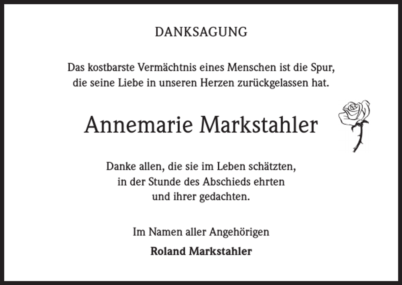 <p>DANKSAGUNG<br />Das kostbarste Vermächtnis eines Menschen ist die Spur,<br />die seine Liebe in unseren Herzen zurückgelassen hat.</p><p>Annemarie Markstahler<br />Danke allen, die sie im Leben schätzten,<br />in der Stunde des Abschieds ehrten<br />und ihrer gedachten.<br />Im Namen aller Angehörigen<br />Roland Markstahler</p>