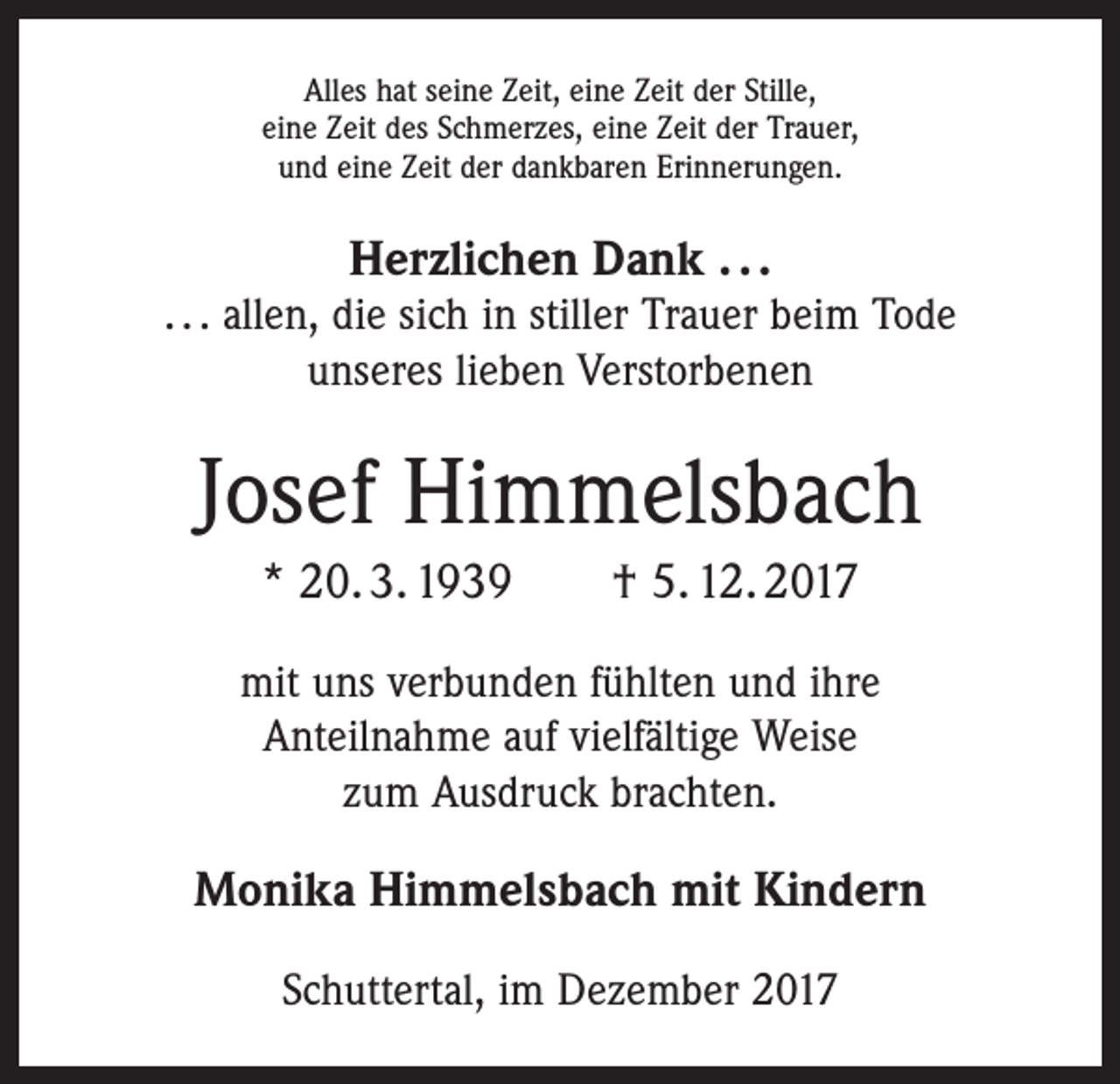 <p>Alles hat seine Zeit, eine Zeit der Stille,<br />eine Zeit des Schmerzes, eine Zeit der Trauer,<br />und eine Zeit der dankbaren Erinnerungen.</p><p>Herzlichen Dank . . .</p><p>. . . allen, die sich in stiller Trauer beim Tode<br />unseres lieben Verstorbenen</p><p>Josef Himmelsbach<br />* 20. 3. 1939 † 5. 12. 2017<br />mit uns verbunden fühlten und ihre<br />Anteilnahme auf vielfältige Weise<br />zum Ausdruck brachten.</p><p>Monika Himmelsbach mit Kindern<br />Schuttertal, im Dezember 2017</p>