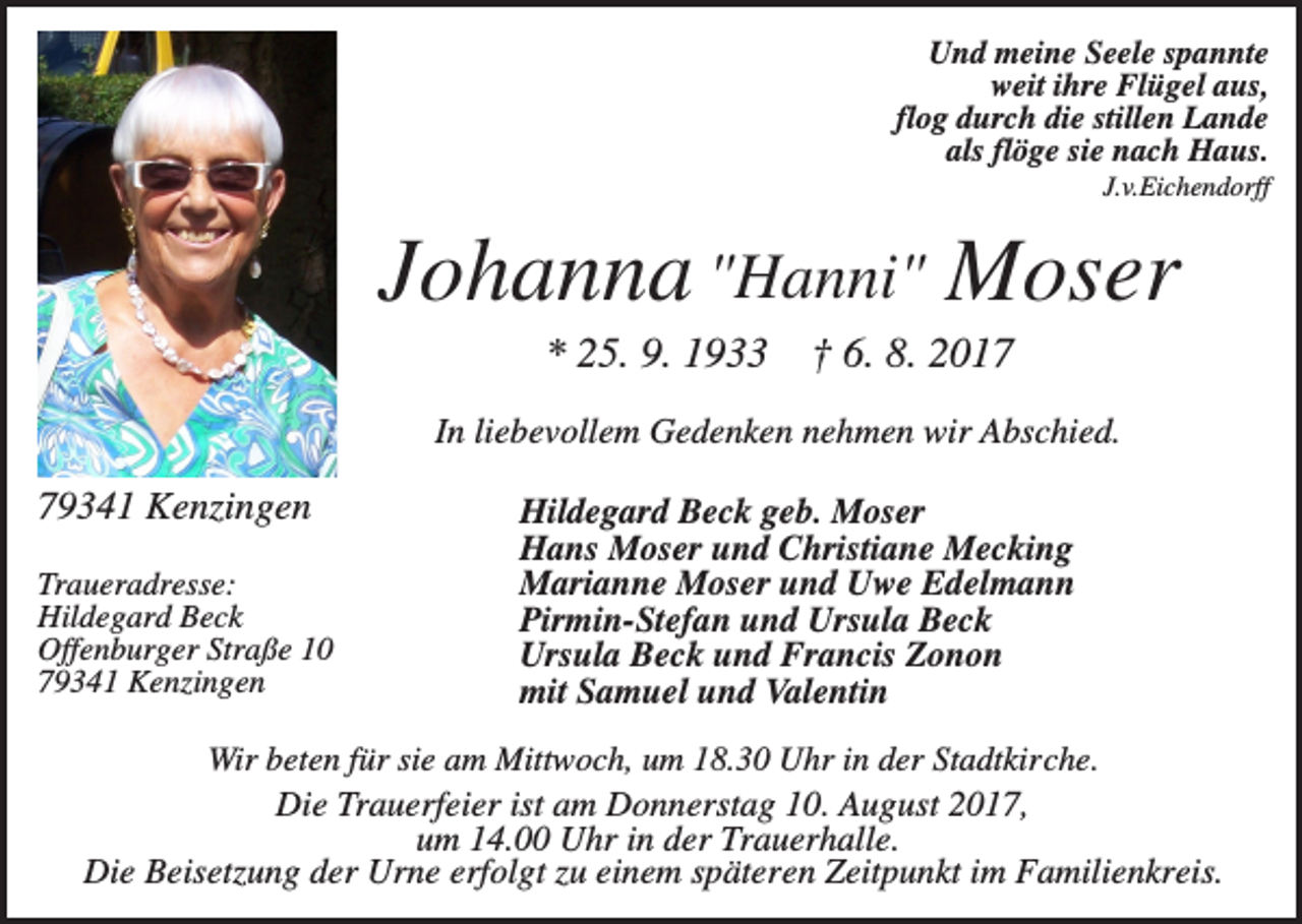 <p>Und meine Seele spannte<br />weit ihre Flügel aus,<br />flog durch die stillen Lande<br />als flöge sie nach Haus.<br />J.v.Eichendorff</p><p>Johanna "Hanni" Moser<br />* 25. 9. 1933</p><p>† 6. 8. 2017</p><p>In liebevollem Gedenken nehmen wir Abschied.</p><p>79341 Kenzingen<br />Traueradresse:<br />Hildegard Beck<br />Offenburger Straße 10<br />79341 Kenzingen</p><p>Hildegard Beck geb. Moser<br />Hans Moser und Christiane Mecking<br />Marianne Moser und Uwe Edelmann<br />Pirmin-Stefan und Ursula Beck<br />Ursula Beck und Francis Zonon<br />mit Samuel und Valentin</p><p>Wir beten für sie am Mittwoch, um 18.30 Uhr in der Stadtkirche.<br />Die Trauerfeier ist am Donnerstag 10. August 2017,<br />um 14.00 Uhr in der Trauerhalle.<br />Die Beisetzung der Urne erfolgt zu einem späteren Zeitpunkt im Familienkreis.</p>