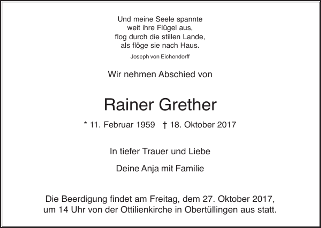 <p>Und meine Seele spannte<br />weit ihre Flügel aus,<br />flog durch die stillen Lande,<br />als flöge sie nach Haus.<br />Joseph von Eichendorff</p><p>Wir nehmen Abschied von</p><p>Rainer Grether<br />* 11. Februar 1959 † 18. Oktober 2017</p><p>In tiefer Trauer und Liebe<br />Deine Anja mit Familie</p><p>Die Beerdigung findet am Freitag, dem 27. Oktober 2017,<br />um 14 Uhr von der Ottilienkirche in Obertüllingen aus statt.</p>