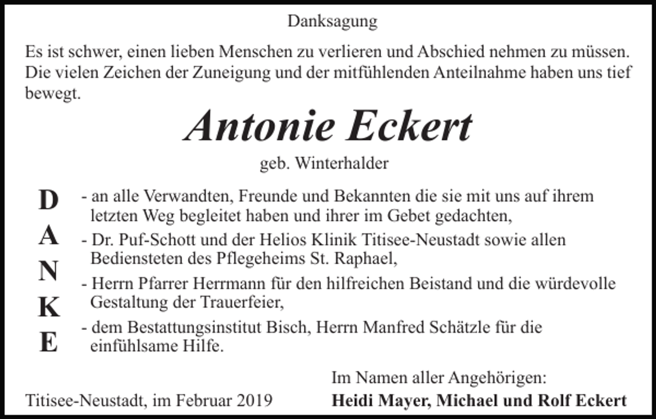 <p>Danksagung<br />Es ist schwer, einen lieben Menschen zu verlieren und Abschied nehmen zu müssen.<br />Die vielen Zeichen der Zuneigung und der mitfühlenden Anteilnahme haben uns tief<br />bewegt.</p><p>Antonie Eckert<br />geb. Winterhalder</p><p>D<br />A<br />N<br />K<br />E</p><p>- an alle Verwandten, Freunde und Bekannten die sie mit uns auf ihrem<br />letzten Weg begleitet haben und ihrer im Gebet gedachten,<br />- Dr. Puf-Schott und der Helios Klinik Titisee-Neustadt sowie allen<br />Bediensteten des Pflegeheims St. Raphael,<br />- Herrn Pfarrer Herrmann für den hilfreichen Beistand und die würdevolle<br />Gestaltung der Trauerfeier,<br />- dem Bestattungsinstitut Bisch, Herrn Manfred Schätzle für die<br />einfühlsame Hilfe.</p><p>Titisee-Neustadt, im Februar 2019</p><p>Im Namen aller Angehörigen:<br />Heidi Mayer, Michael und Rolf Eckert</p>