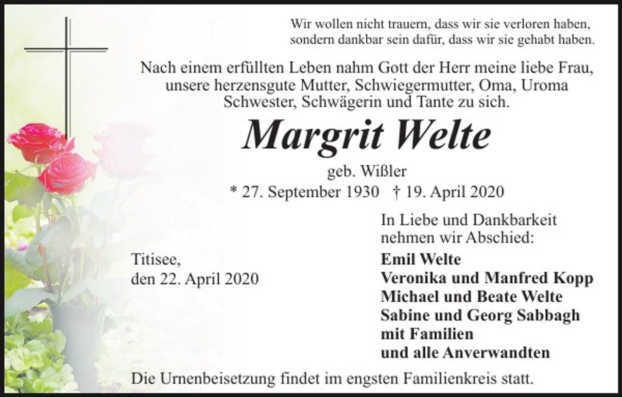 <p>Wir wollen nicht trauern, dass wir sie verloren haben,<br />sondern dankbar sein dafür, dass wir sie gehabt haben.</p><p>Nach einem erfüllten Leben nahm Gott der Herr meine liebe Frau,<br />unsere herzensgute Mutter, Schwiegermutter, Oma, Uroma<br />Schwester, Schwägerin und Tante zu sich.</p><p>Margrit Welte</p><p>geb. Wißler<br />* 27. September 1930 † 19. April 2020</p><p>Titisee,<br />den 22. April 2020</p><p>In Liebe und Dankbarkeit<br />nehmen wir Abschied:<br />Emil Welte<br />Veronika und Manfred Kopp<br />Michael und Beate Welte<br />Sabine und Georg Sabbagh<br />mit Familien<br />und alle Anverwandten</p><p>Die Urnenbeisetzung findet im engsten Familienkreis statt.</p>