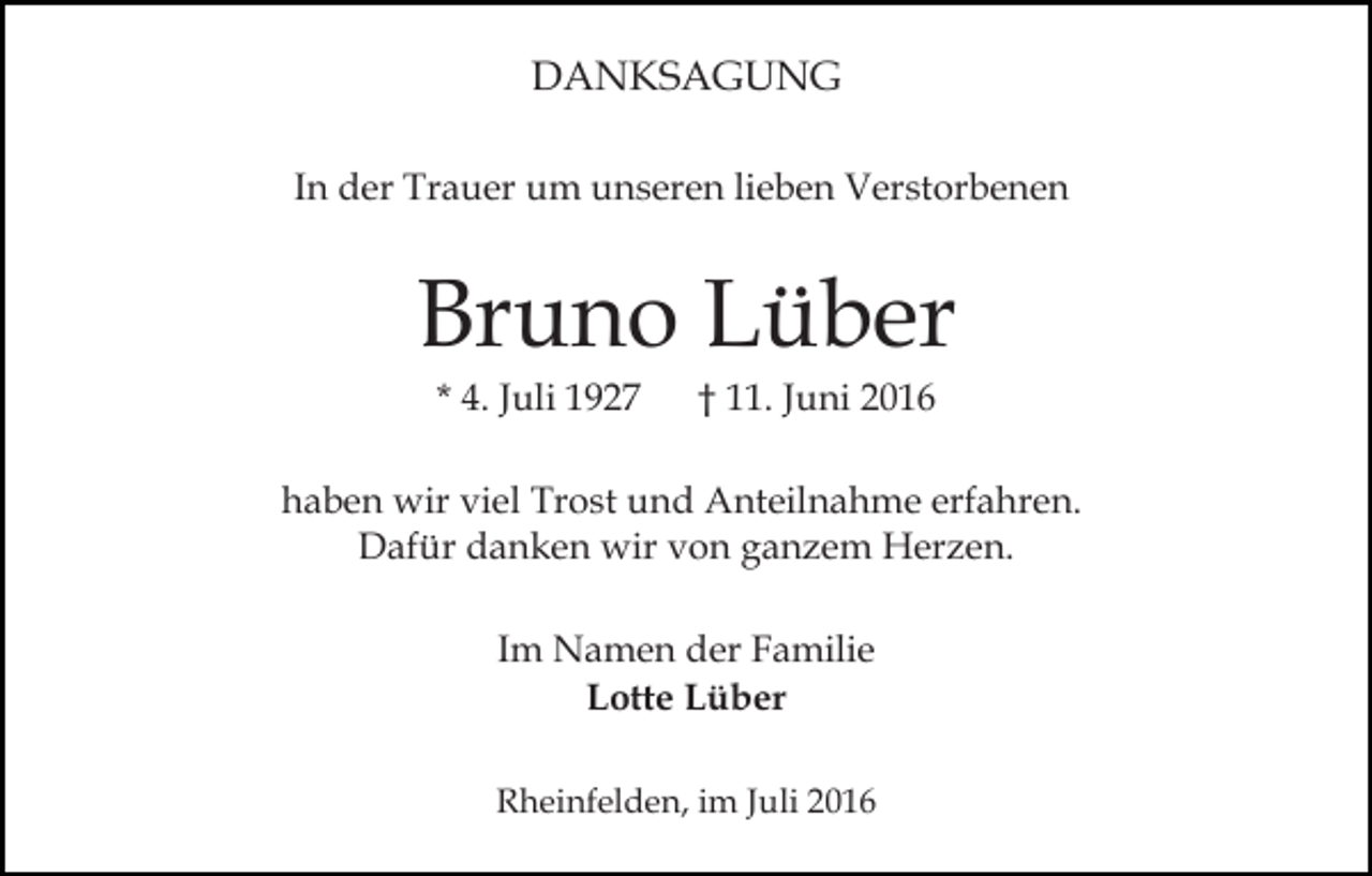 <p>DANKSAGUNG<br />In der Trauer um unseren lieben Verstorbenen</p><p>Bruno Lüber<br />* 4. Juli 1927</p><p>† 11. Juni 2016</p><p>haben wir viel Trost und Anteilnahme erfahren.<br />Dafür danken wir von ganzem Herzen.<br />Im Namen der Familie<br />Lotte Lüber<br />Rheinfelden, im Juli 2016</p>