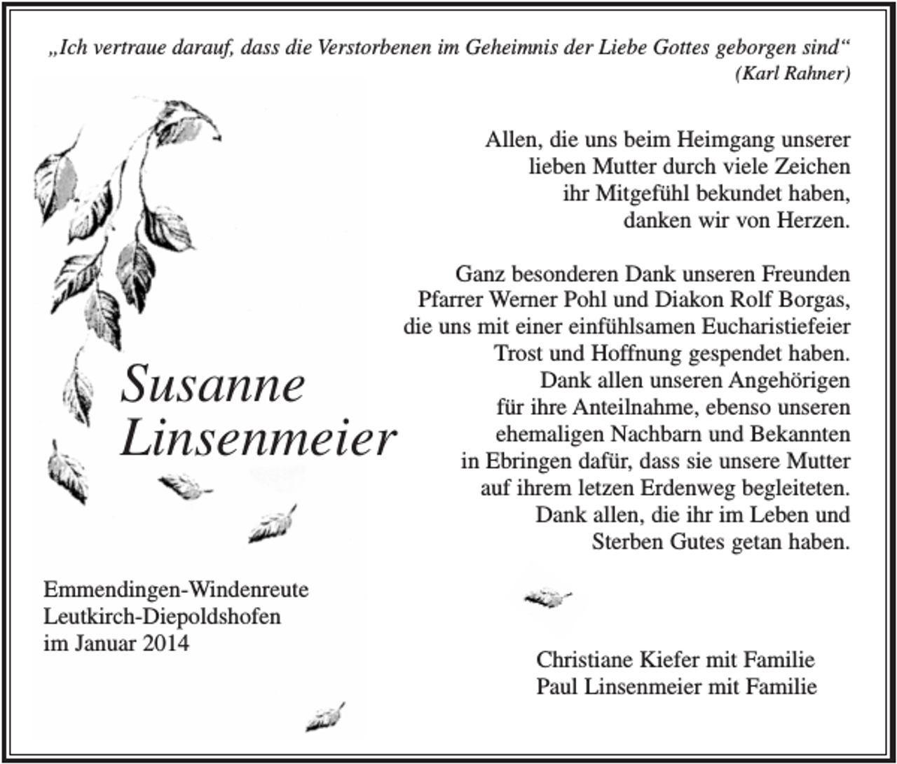 <p>„Ich vertraue darauf, dass die Verstorbenen im Geheimnis der Liebe Gottes geborgen sind“<br />(Karl Rahner)</p><p>Allen, die uns beim Heimgang unserer<br />lieben Mutter durch viele Zeichen<br />ihr Mitgefühl bekundet haben,<br />danken wir von Herzen.</p><p>Susanne<br />Linsenmeier<br />Emmendingen-Windenreute<br />Leutkirch-Diepoldshofen<br />im Januar 2014</p><p>Ganz besonderen Dank unseren Freunden<br />Pfarrer Werner Pohl und Diakon Rolf Borgas,<br />die uns mit einer einfühlsamen Eucharistiefeier<br />Trost und Hoffnung gespendet haben.<br />Dank allen unseren Angehörigen<br />für ihre Anteilnahme, ebenso unseren<br />ehemaligen Nachbarn und Bekannten<br />in Ebringen dafür, dass sie unsere Mutter<br />auf ihrem letzen Erdenweg begleiteten.<br />Dank allen, die ihr im Leben und<br />Sterben Gutes getan haben.</p><p>Christiane Kiefer mit Familie<br />Paul Linsenmeier mit Familie</p>