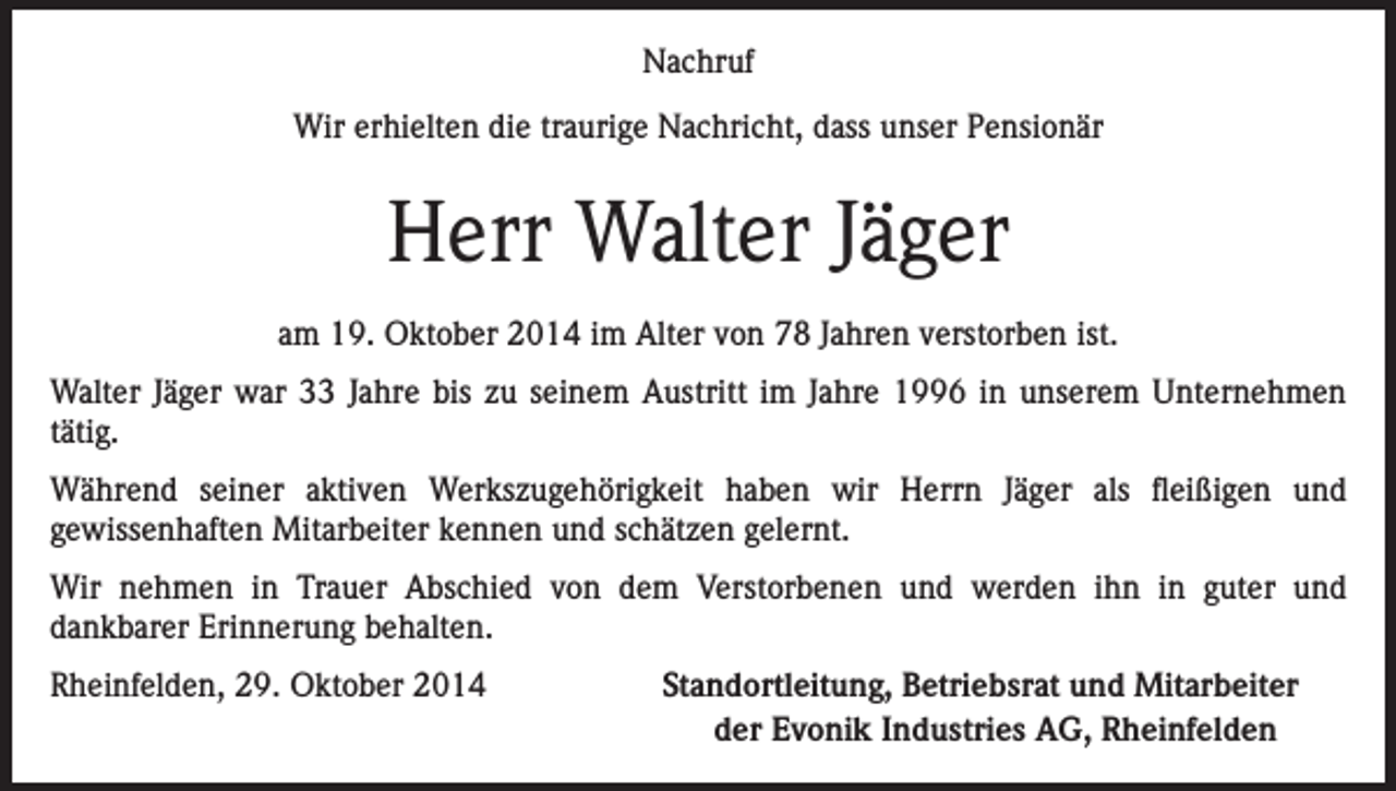 <p>Nachruf<br />Wir erhielten die traurige Nachricht, dass unser Pensionär</p><p>Herr Walter Jäger<br />am 19. Oktober 2014 im Alter von 78 Jahren verstorben ist.<br />Walter Jäger war 33 Jahre bis zu seinem Austritt im Jahre 1996 in unserem Unternehmen<br />tätig.<br />Während seiner aktiven Werkszugehörigkeit haben wir Herrn Jäger als fleißigen und<br />gewissenhaften Mitarbeiter kennen und schätzen gelernt.<br />Wir nehmen in Trauer Abschied von dem Verstorbenen und werden ihn in guter und<br />dankbarer Erinnerung behalten.<br />Rheinfelden, 29. Oktober 2014</p><p>Standortleitung, Betriebsrat und Mitarbeiter<br />der Evonik Industries AG, Rheinfelden</p>