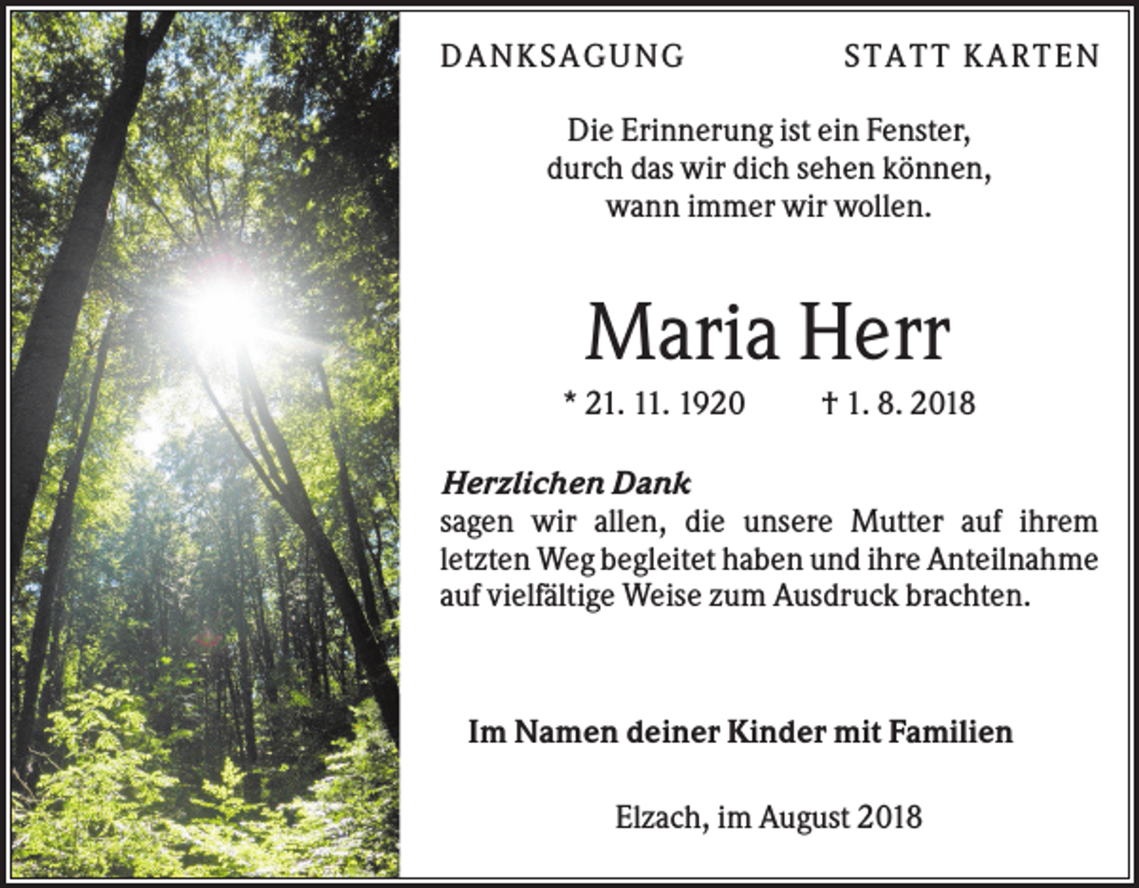 <p>DA N KS A GUN G</p><p>S T A T T KA R T E N</p><p>Die Erinnerung ist ein Fenster,<br />durch das wir dich sehen können,<br />wann immer wir wollen.</p><p>Maria Herr<br />* 21. 11. 1920</p><p>† 1. 8. 2018</p><p>Herzlichen Dank<br />sagen wir allen, die unsere Mutter auf ihrem<br />letzten Weg begleitet haben und ihre Anteilnahme<br />auf vielfältige Weise zum Ausdruck brachten.</p><p>Im Namen deiner Kinder mit Familien<br />Elzach, im August 2018</p>