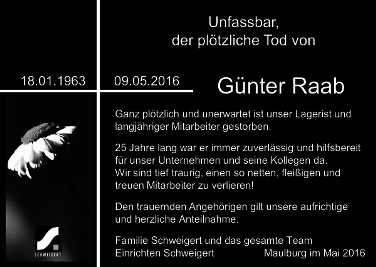 <p>Unfassbar,<br />der plötzliche Tod von<br />18.01.1963</p><p>09.05.2016</p><p>Günter Raab</p><p>Ganz plötzlich und unerwartet ist unser Lagerist und<br />langjähriger Mitarbeiter gestorben.<br />25 Jahre lang war er immer zuverlässig und hilfsbereit<br />für unser Unternehmen und seine Kollegen da.<br />Wir sind tief traurig, einen so netten, fleißigen und<br />treuen Mitarbeiter zu verlieren!<br />Den trauernden Angehörigen gilt unsere aufrichtige<br />und herzliche Anteilnahme.</p><p>Familie Schweigert und das gesamte Team<br />Einrichten Schweigert<br />Maulburg im Mai 2016</p>