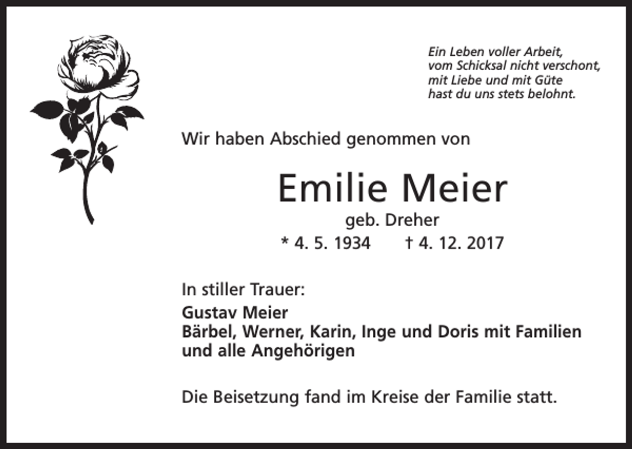 <p>Ein Leben voller Arbeit,<br />vom Schicksal nicht verschont,<br />mit Liebe und mit Güte<br />hast du uns stets belohnt.</p><p>Wir haben Abschied genommen von</p><p>Emilie Meier<br />geb. Dreher<br />* 4. 5. 1934 † 4. 12. 2017</p><p>In stiller Trauer:<br />Gustav Meier<br />Bärbel, Werner, Karin, Inge und Doris mit Familien<br />und alle Angehörigen<br />Die Beisetzung fand im Kreise der Familie statt.</p>