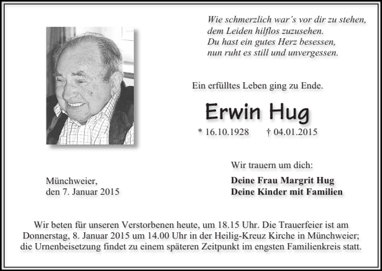 <p>Wie schmerzlich war’s vor dir zu stehen,<br />dem Leiden hilflos zuzusehen.<br />Du hast ein gutes Herz besessen,<br />nun ruht es still und unvergessen.<br />Ein erfülltes Leben ging zu Ende.</p><p>Erwin Hug</p><p>* 16.10.1928</p><p>† 04.01.2015</p><p>Wir trauern um dich:<br />Münchweier,<br />den 7. Januar 2015</p><p>Deine Frau Margrit Hug<br />Deine Kinder mit Familien</p><p>Wir beten für unseren Verstorbenen heute, um 18.15 Uhr. Die Trauerfeier ist am<br />Donnerstag, 8. Januar 2015 um 14.00 Uhr in der Heilig-Kreuz Kirche in Münchweier;<br />die Urnenbeisetzung findet zu einem späteren Zeitpunkt im engsten Familienkreis statt.</p>