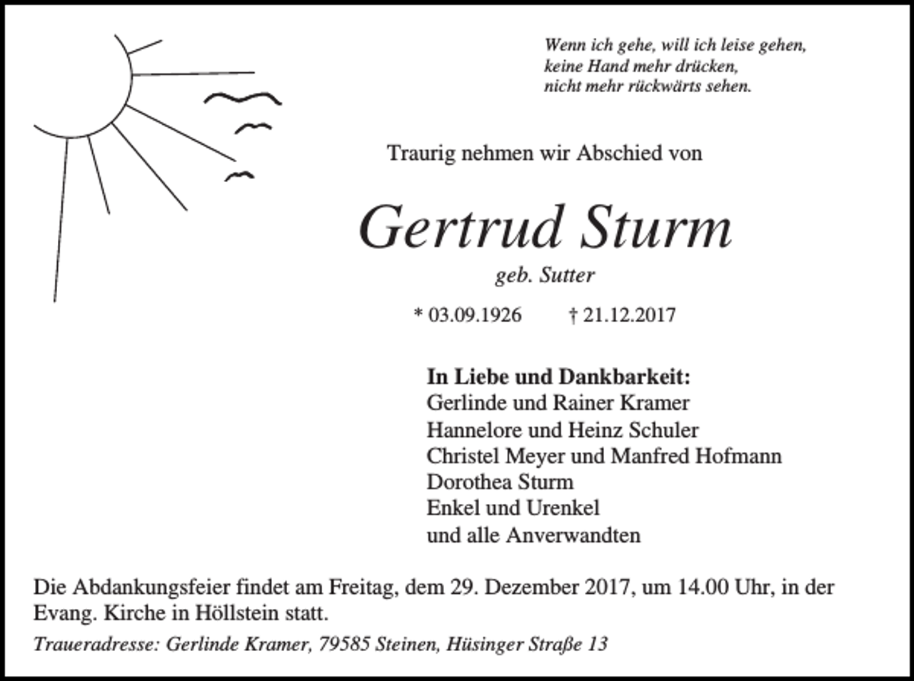 <p>Wenn ich gehe, will ich leise gehen,<br />keine Hand mehr drücken,<br />nicht mehr rückwärts sehen.</p><p>Traurig nehmen wir Abschied von</p><p>Gertrud Sturm<br />geb. Sutter<br />* 03.09.1926</p><p>† 21.12.2017</p><p>In Liebe und Dankbarkeit:<br />Gerlinde und Rainer Kramer<br />Hannelore und Heinz Schuler<br />Christel Meyer und Manfred Hofmann<br />Dorothea Sturm<br />Enkel und Urenkel<br />und alle Anverwandten<br />Die Abdankungsfeier findet am Freitag, dem 29. Dezember 2017, um 14.00 Uhr, in der<br />Evang. Kirche in Höllstein statt.<br />Traueradresse: Gerlinde Kramer, 79585 Steinen, Hüsinger Straße 13</p>