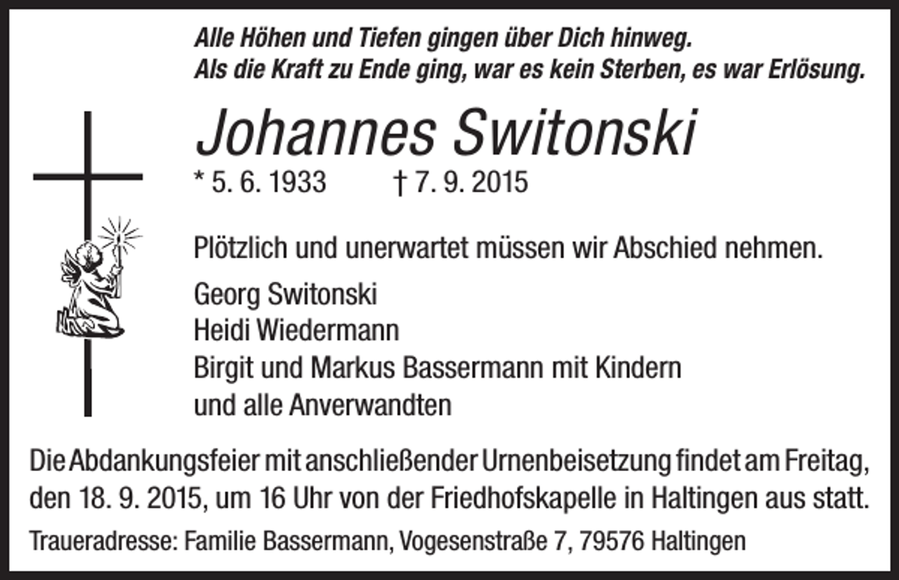 <p>Alle Höhen und Tiefen gingen über Dich hinweg.<br />Als die Kraft zu Ende ging, war es kein Sterben, es war Erlösung.</p><p>Johannes Switonski<br />* 5. 6. 1933</p><p>† 7. 9. 2015</p><p>Plötzlich und unerwartet müssen wir Abschied nehmen.<br />Georg Switonski<br />Heidi Wiedermann<br />Birgit und Markus Bassermann mit Kindern<br />und alle Anverwandten<br />Die Abdankungsfeier mit anschließender Urnenbeisetzung findet am Freitag,<br />den 18. 9. 2015, um 16 Uhr von der Friedhofskapelle in Haltingen aus statt.<br />Traueradresse: Familie Bassermann, Vogesenstraße 7, 79576 Haltingen</p>