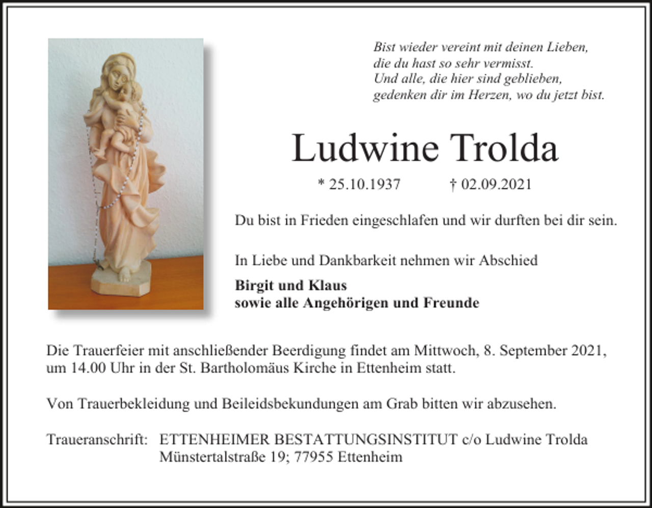 <p>Bist wieder vereint mit deinen Lieben,<br />die du hast so sehr vermisst.<br />Und alle, die hier sind geblieben,<br />gedenken dir im Herzen, wo du jetzt bist.</p><p>Ludwine Trolda<br />* 25.10.1937</p><p>† 02.09.2021</p><p>Du bist in Frieden eingeschlafen und wir durften bei dir sein.<br />In Liebe und Dankbarkeit nehmen wir Abschied<br />Birgit und Klaus<br />sowie alle Angehörigen und Freunde</p><p>Die Trauerfeier mit anschließender Beerdigung findet am Mittwoch, 8. September 2021,<br />um 14.00 Uhr in der St. Bartholomäus Kirche in Ettenheim statt.<br />Von Trauerbekleidung und Beileidsbekundungen am Grab bitten wir abzusehen.<br />Traueranschrift: ETTENHEIMER BESTATTUNGSINSTITUT c/o Ludwine Trolda<br />Münstertalstraße 19; 77955 Ettenheim</p>