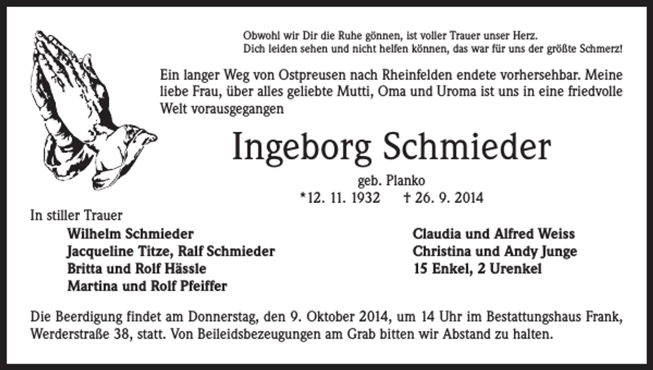 <p>Obwohl wir Dir die Ruhe gönnen, ist voller Trauer unser Herz.<br />Dich leiden sehen und nicht helfen können, das war für uns der größte Schmerz!</p><p>Ein langer Weg von Ostpreusen nach Rheinfelden endete vorhersehbar. Meine<br />liebe Frau, über alles geliebte Mutti, Oma und Uroma ist uns in eine friedvolle<br />Welt vorausgegangen</p><p>Ingeborg Schmieder<br />In stiller Trauer<br />Wilhelm Schmieder<br />Jacqueline Titze, Ralf Schmieder<br />Britta und Rolf Hässle<br />Martina und Rolf Pfeiffer</p><p>geb. Planko<br />*12. 11. 1932 † 26. 9. 2014<br />Claudia und Alfred Weiss<br />Christina und Andy Junge<br />15 Enkel, 2 Urenkel</p><p>Die Beerdigung findet am Donnerstag, den 9. Oktober 2014, um 14 Uhr im Bestattungshaus Frank,<br />Werderstraße 38, statt. Von Beileidsbezeugungen am Grab bitten wir Abstand zu halten.</p>