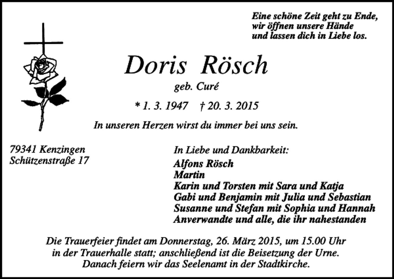 <p>Eine schöne Zeit geht zu Ende,<br />wir öffnen unsere Hände<br />und lassen dich in Liebe los.</p><p>Doris Rösch<br />geb. Curé<br />* 1. 3. 1947</p><p>† 20. 3. 2015</p><p>In unseren Herzen wirst du immer bei uns sein.<br />79341 Kenzingen<br />Schützenstraße 17</p><p>In Liebe und Dankbarkeit:<br />Alfons Rösch<br />Martin<br />Karin und Torsten mit Sara und Katja<br />Gabi und Benjamin mit Julia und Sebastian<br />Susanne und Stefan mit Sophia und Hannah<br />Anverwandte und alle, die ihr nahestanden</p><p>Die Trauerfeier findet am Donnerstag, 26. März 2015, um 15.00 Uhr<br />in der Trauerhalle statt; anschließend ist die Beisetzung der Urne.<br />Danach feiern wir das Seelenamt in der Stadtkirche.</p>