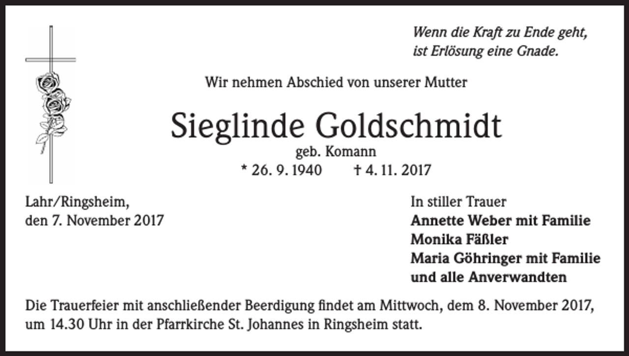 <p>Wenn die Kraft zu Ende geht,<br />ist Erlösung eine Gnade.</p><p>Wir nehmen Abschied von unserer Mutter</p><p>Sieglinde Goldschmidt<br />geb. Komann<br />* 26. 9. 1940<br />† 4. 11. 2017</p><p>Lahr/Ringsheim,<br />den 7. November 2017</p><p>In stiller Trauer<br />Annette Weber mit Familie<br />Monika Fäßler<br />Maria Göhringer mit Familie<br />und alle Anverwandten</p><p>Die Trauerfeier mit anschließender Beerdigung findet am Mittwoch, dem 8. November 2017,<br />um 14.30 Uhr in der Pfarrkirche St. Johannes in Ringsheim statt.</p>