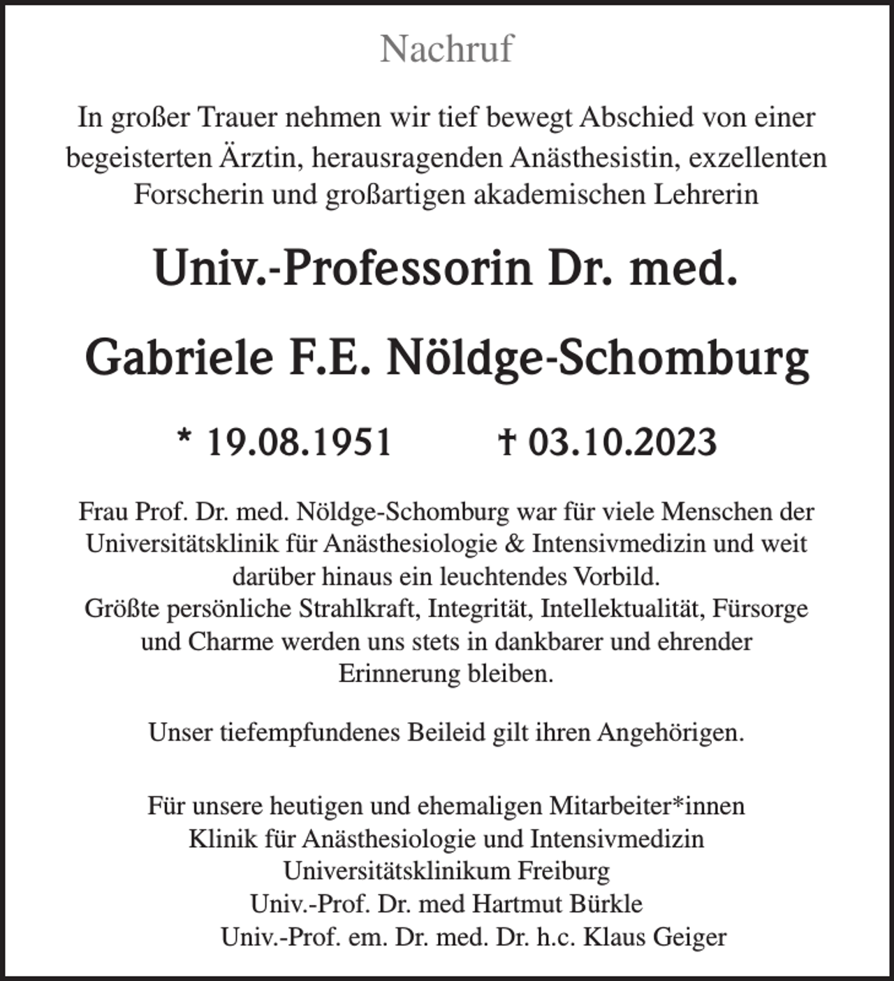 <p>Nachruf<br />In großer Trauer nehmen wir tief bewegt Abschied von einer<br />begeisterten Ärztin, herausragenden Anästhesistin, exzellenten<br />Forscherin und großartigen akademischen Lehrerin</p><p>Univ.-Professorin Dr. med.<br />Gabriele F.E. Nöldge-Schomburg<br />* 19.08.1951</p><p>† 03.10.2023</p><p>Frau Prof. Dr. med. Nöldge-Schomburg war für viele Menschen der<br />Universitätsklinik für Anästhesiologie &amp; Intensivmedizin und weit<br />darüber hinaus ein leuchtendes Vorbild.<br />Größte persönliche Strahlkraft, Integrität, Intellektualität, Fürsorge<br />und Charme werden uns stets in dankbarer und ehrender<br />Erinnerung bleiben.<br />Unser tiefempfundenes Beileid gilt ihren Angehörigen.<br />Für unsere heutigen und ehemaligen Mitarbeiter*innen<br />Klinik für Anästhesiologie und Intensivmedizin<br />Universitätsklinikum Freiburg<br />Univ.-Prof. Dr. med Hartmut Bürkle<br />Univ.-Prof. em. Dr. med. Dr. h.c. Klaus Geiger</p>
