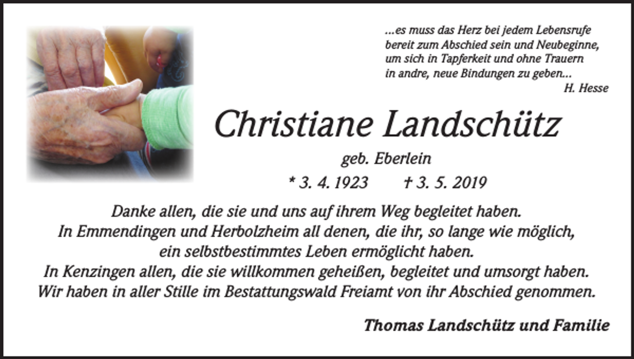 <p>...es muss das Herz bei jedem Lebensrufe<br />bereit zum Abschied sein und Neubeginne,<br />um sich in Tapferkeit und ohne Trauern<br />in andre, neue Bindungen zu geben...</p><p>H. Hesse</p><p>Christiane Landschütz<br />geb. Eberlein<br />* 3. 4. 1923 † 3. 5. 2019<br />Danke allen, die sie und uns auf ihrem Weg begleitet haben.<br />In Emmendingen und Herbolzheim all denen, die ihr, so lange wie möglich,<br />ein selbstbestimmtes Leben ermöglicht haben.<br />In Kenzingen allen, die sie willkommen geheißen, begleitet und umsorgt haben.<br />Wir haben in aller Stille im Bestattungswald Freiamt von ihr Abschied genommen.</p><p>Thomas Landschütz und Familie</p>
