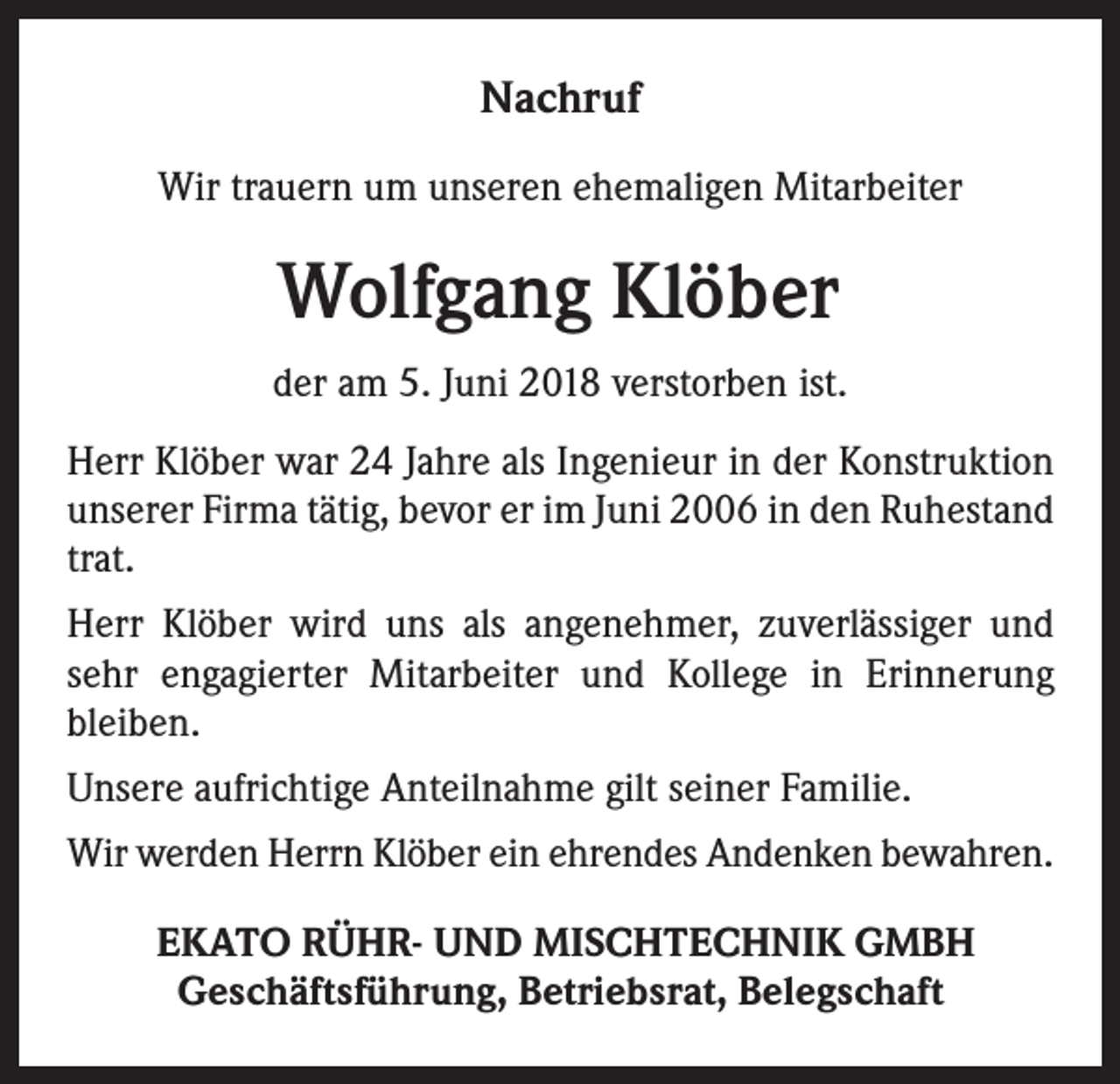 <p>Nachruf<br />Wir trauern um unseren ehemaligen Mitarbeiter</p><p>Wolfgang Klöber<br />der am 5. Juni 2018 verstorben ist.<br />Herr Klöber war 24 Jahre als Ingenieur in der Konstruktion<br />unserer Firma tätig, bevor er im Juni 2006 in den Ruhestand<br />trat.<br />Herr Klöber wird uns als angenehmer, zuverlässiger und<br />sehr engagierter Mitarbeiter und Kollege in Erinnerung<br />bleiben.<br />Unsere aufrichtige Anteilnahme gilt seiner Familie.<br />Wir werden Herrn Klöber ein ehrendes Andenken bewahren.<br />EKATO RÜHR- UND MISCHTECHNIK GMBH<br />Geschäftsführung, Betriebsrat, Belegschaft</p>