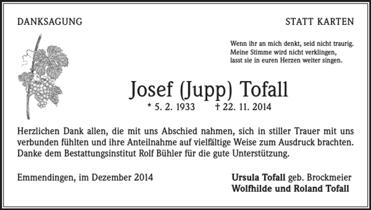 <p>DANKSAGUNG</p><p>STATT KARTEN<br />Wenn ihr an mich denkt, seid nicht traurig.<br />Meine Stimme wird nicht verklingen,<br />lasst sie in euren Herzen weiter singen.</p><p>Josef (Jupp) Tofall<br />* 5. 2. 1933 † 22. 11. 2014</p><p>Herzlichen Dank allen, die mit uns Abschied nahmen, sich in stiller Trauer mit uns<br />verbunden fühlten und ihre Anteilnahme auf vielfältige Weise zum Ausdruck brachten.<br />Danke dem Bestattungsinstitut Rolf Bühler für die gute Unterstützung.<br />Emmendingen, im Dezember 2014</p><p>Ursula Tofall geb. Brockmeier<br />Wolfhilde und Roland Tofall</p>
