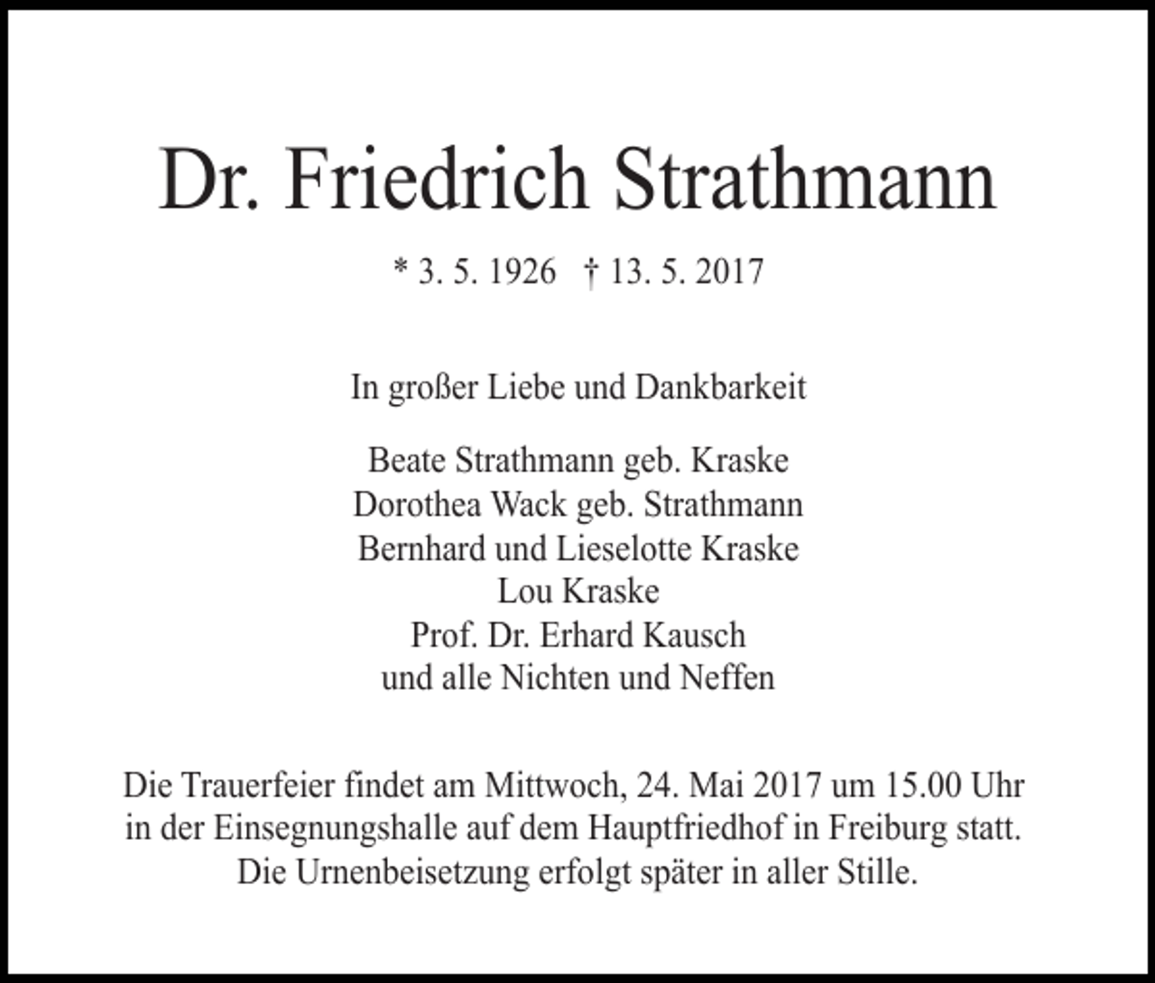 <p>Dr. Friedrich Strathmann<br />* 3. 5. 1926 † 13. 5. 2017<br />In großer Liebe und Dankbarkeit<br />Beate Strathmann geb. Kraske<br />Dorothea Wack geb. Strathmann<br />Bernhard und Lieselotte Kraske<br />Lou Kraske<br />Prof. Dr. Erhard Kausch<br />und alle Nichten und Neffen<br />Die Trauerfeier findet am Mittwoch, 24. Mai 2017 um 15.00 Uhr<br />in der Einsegnungshalle auf dem Hauptfriedhof in Freiburg statt.<br />Die Urnenbeisetzung erfolgt später in aller Stille.</p>