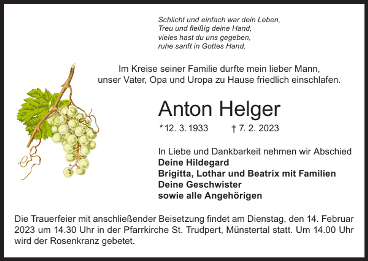<p>Schlicht und einfach war dein Leben,<br />Treu und fleißig deine Hand,<br />vieles hast du uns gegeben,<br />ruhe sanft in Gottes Hand.</p><p>Im Kreise seiner Familie durfte mein lieber Mann,<br />unser Vater, Opa und Uropa zu Hause friedlich einschlafen.</p><p>Anton Helger<br />* 12. 3. 1933</p><p>† 7. 2. 2023</p><p>In Liebe und Dankbarkeit nehmen wir Abschied<br />Deine Hildegard<br />Brigitta, Lothar und Beatrix mit Familien<br />Deine Geschwister<br />sowie alle Angehörigen<br />Die Trauerfeier mit anschließender Beisetzung findet am Dienstag, den 14. Februar<br />2023 um 14.30 Uhr in der Pfarrkirche St. Trudpert, Münstertal statt. Um 14.00 Uhr<br />wird der Rosenkranz gebetet.</p>