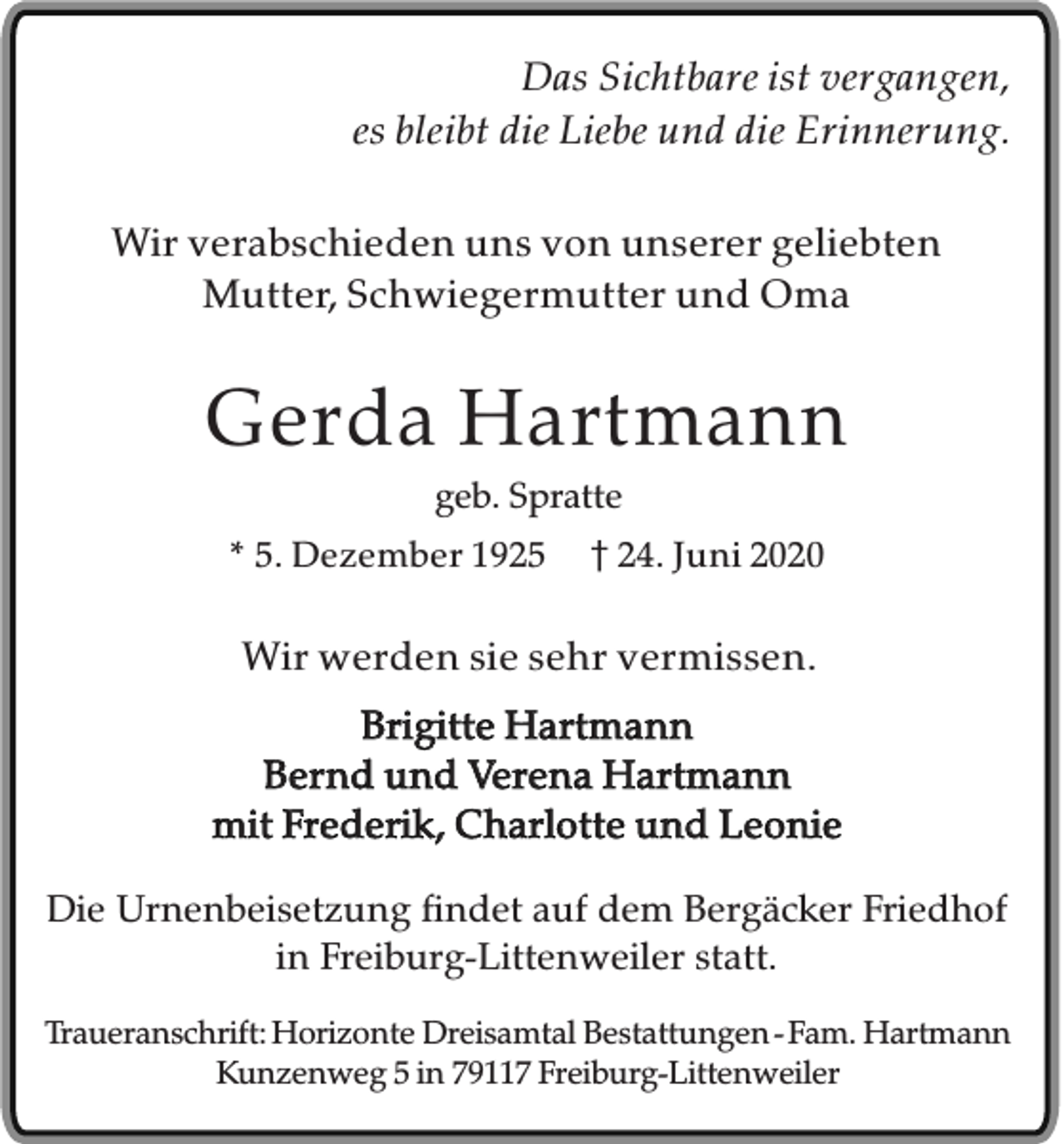 <p>Das Sichtbare ist vergangen,<br />es bleibt die Liebe und die Erinnerung.<br />Wir verabschieden uns von unserer geliebten<br />Mutter, Schwiegermutter und Oma</p><p>Gerda Hartmann<br />geb. Spratte<br />* 5. Dezember 1925</p><p>24. Juni 2020</p><p>Wir werden sie sehr vermissen.<br />Brigitte Hartmann<br />Bernd und Verena Hartmann<br />mit Frederik, Charlotte und Leonie<br />Die Urnenbeisetzung findet auf dem Bergäcker Friedhof<br />in Freiburg-Littenweiler statt.<br />Traueranschrift: Horizonte Dreisamtal Bestattungen - Fam. Hartmann<br />Kunzenweg 5 in 79117 Freiburg-Littenweiler</p>